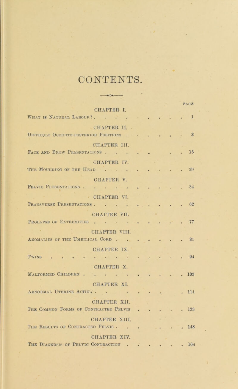 COI^TENTS PAOZ CHAPTER I. What is Natural Labour?. 1 CHAPTER II. Difficult Occipito-postkrior Positions 8 CHAPTER III. Face and Brow Presentations . . 16 CHAPTER IV. The Moulding of the Head 29 CHAPTER V. Pelvic Presentations . 34 • CHAPTER VI. Transverse Presentations 62 CHAPTER VII. Prolapse of Extremities 77 CHAPTER VIII. Anomalies of the Umbilical Cord 81 CHAPTER IX. Twins 94 CHAPTER X. Malformed Children 103 CHAPTER XI. Abnormal Uterine Action . . .... , 114 CHAPTER XII. The Common Forms of Contracted Pelvis 133 CHAPTER XIII. The Results of Contracted Pelvis ... ... 148 CHAPTER XIV. The Diagnosis of Pelvic Contraction 164