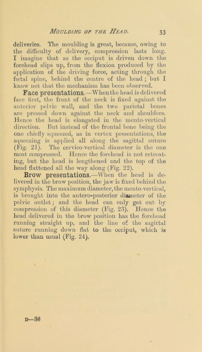 deliveries. The moulding is great, because, owing to the difficulty of delivery, compression lasts long. I imagine that as the occiput is driven down the forehead slips up, from the flexion produced by the api)lication of the driving force, acting through the foetal spine, behind the centre of the head ; but I know not that the mechanism has been observed. Face presentations.—When the head is delivered face first, the front of the neck is fixed against the anterior pelvic wall, and the two parietal bones are pressed down against the neck and shoulders. Hence the head is elongated in the mento-vertical direction. But instead of the frontal bone being the one chiefly squeezed, as in vertex presentations, the squeezing is a|3plied all along the sagittal suture (Fig. 21). The cervico-vertical diameter is the one most compressed. Hence the forehead is not retreat- ing, but the head is lengthened and the top of the head flattened all the way along (Fig. 22). Brow presentations.—When the head is de- livered in the brow position, the jaw is fixed behind the symphysis. The maximum diameter, the mento-vertical, is brought into the antero-posterior diameter of the pelvic outlet; and the head can only get out by compression of this diameter (Fig. 23). Hence the head delivered in the brow position has the forehead running straight up, and the line of the sagittal suture running down flat to the occiput, which is lower than usual (Fig. 24).