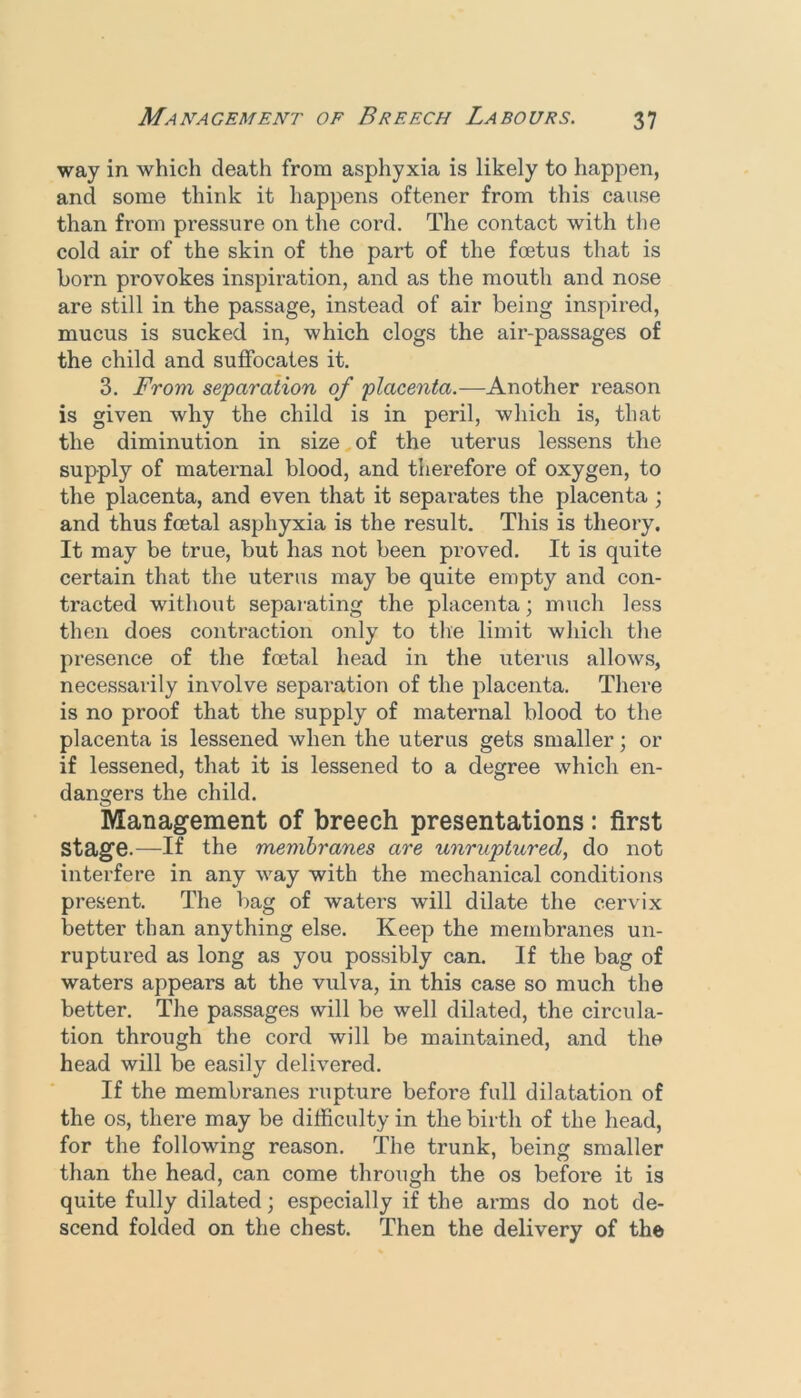 way in which death from asphyxia is likely to happen, and some think it happens oftener from this cause than from pressure on the cord. The contact with the cold air of the skin of the part of the foetus that is horn provokes inspiration, and as the mouth and nose are still in the passage, instead of air being inspired, mucus is sucked in, which clogs the air-passages of the child and suffocates it. 3. From separaiion of placenta.—Another reason is given why the child is in peril, which is, that the diminution in size of the uterus lessens the supply of maternal blood, and therefore of oxygen, to the placenta, and even that it sepai’ates the placenta ; and thus foetal asphyxia is the result. This is theory. It may be true, but has not been proved. It is quite certain that the uterus may be quite empty and con- tracted without separating the placenta; much less then does contraction only to tire limit which tire presence of the foetal head in the uterus allows, necessarily involve separation of the placenta. There is no proof that the supply of maternal blood to the placenta is lessened when the uterus gets smaller; or if lessened, that it is lessened to a degree which en- dangers the child. Management of breech presentations: first stage.—If the membranes are unruptured, do not interfere in any way with the mechanical conditions present. The bag of waters will dilate the cervix better than anything else. Keep the membranes un- ruptured as long as you possibly can. If the bag of waters appears at the vulva, in this case so much the better. The passages will be well dilated, the circula- tion through the cord will be maintained, and the head will be easily delivered. If the membranes rupture before full dilatation of the os, there may be difficulty in the birth of the head, for the following reason. The trunk, being smaller than the head, can come through the os before it is quite fully dilated; especially if the arms do not de- scend folded on the chest. Then the delivery of the