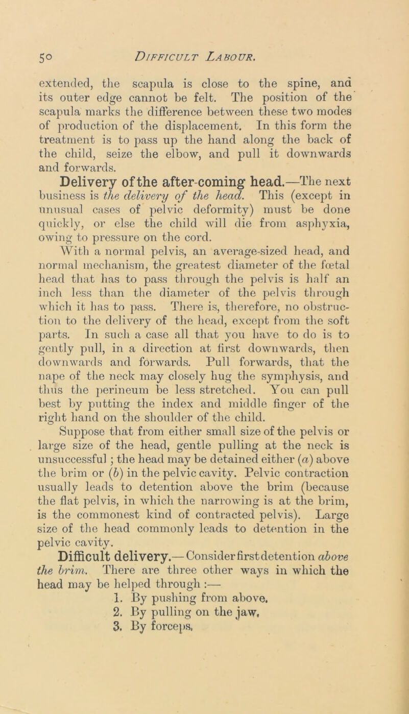 extended, the scapula is close to the spine, and its outer edge cannot be felt. The position of the scapula marks the difference between these two modes of production of the displacement. In this form the treatment is to [>ass up the hand along the back of the child, seize the elbow, and pull it downwards and forwards. Delivery of the after-coming head.—The next business is the delivery of the head. This (except in unusual cases of pelvic deformity) must be done quickly, or else the child will die from asphyxia, owing to pressure on the cord. With a normal pelvis, an average-sized head, and normal mechanism, the greatest diameter of the foetal head that has to pass through the pelvis is half an inch less than the diameter of the pelvis through which it has to pass. There is, therefore, no obstruc- tion to the delivery of the head, except from the .soft parts. In such a case all that you have to do is to gently pull, in a dii-ection at first downwards, then downwards and forwards. Pull forwards, that the nape of the neck may closely hug the symphysis, and thus the perineum be less stretched. You ca7i pull best by putting the index and middle finger of the right hand on the shoulder of the child. Suppose that from either small size of the pelvis or large size of the head, gentle pulling at the neck is unsuccessful; the head may be detained either {a) above the brim or (b) in the pelvic cavity. Pelvic contraction usually leads to detention above the brim (because the flat pelvis, in which the narrowing is at the brim, is the commonest kind of contracted pelvis). Large size of the head commonly leads to detention in the pelvic cavity. Difficult delivery.— Consider firstdetention above the brim. There are three other ways in which the head may be helped through :— 1. By pushing from above. 2. By pulling on the jaw, 3. By forceps.