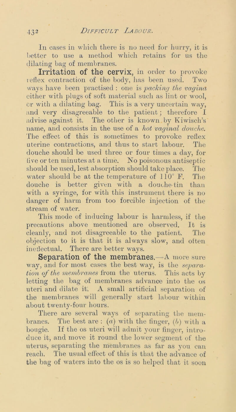 Ill cases in which tlieec is no need for liuriy, it is better to use a method whicli retains for us tlie dilating bag of membranes. Irritation of the cervix, in order to ju-ovoke reflex contraction of the body, lias been used. Two ways have been practised : one is imckiwj the vagina either with plugs of soft material such as lint or wool, cr with a dilating bag. This is a very uncertain way, and very disagreeable to the patient; therefore I advise against it. The other is known by Kiwisch’s name, and consists in the use of a hot vaginal douche. The effect of this is sometimes to j^rovoke reflex uterine contractions, and thus to start labour. The douche should be used three or four times a day, for live or ten minutes at a time. No poisonous antisej^tic should be used, lest absorjition should take place. The water should be at the temperature of 110° F. The douche is better given with a douche-tin than with a syringe, for with this instrument there is no danger of harm from too forcible injection of the stream of water. This mode of inducing labour is harmless, if the precautions above mentioned are observed. It is cleanly, and not disagreeable to the patient. The objection to it is that it is always slow, and otten inetlectual. There are better ways. Separation of the membranes.—A more sure way, and for most cases the best way, is the separa- tion of the membranes from the uterus. This acts by letting the bag of membranes advance into the os uteri and dilate it. A small artificial separation of the membranes will generall}^ start laljour within about twenty-four hours. There arc sevcml ways of separating the mem- branes. The best are : (n) with the finger, (A) with a bougie. If the os uteri will admit your lingei', intro- duce it, and move it round the lower segment of the uterus, separating the membranes as far as you can reach. Tlie usual effect of this is that the advance of the bag of waters into the os is so helped that it soon