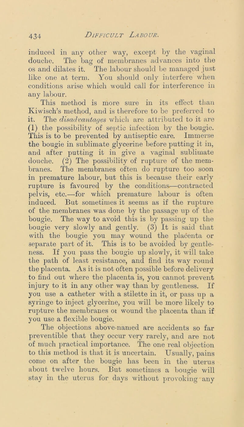 induced in any otlier way, except by the vaginal douche. The bag of membranes advances into the os and dilates it. The labour should be managed just like one at term. You should only interfere when conditions arise which would call for interference in any labour. This method is more sure in its efiect than Kiwisch’s method, and is therefore to be jDreferred to it. The disadvantages which are attributed to it are (1) the possibility of septic infection by the bougie. This is to be prevented by antiseptic care. Immerse the bougie in sublimate glycerine before putting it in, and after putting it in give a vaginal sublimate douche. (2) The possibility of rupture of the mem- branes. The membranes often do rupture too soon in premature labour, but this is because their early rupture is favoured by the conditions*—contracted pelvis, etc.—for which premature labour is often induced. But sometimes it seems as if the rupture of the membranes was done by the passage up of the bougie. The way to avoid this is by passing up the bougie very slowly and gently. (3) It is said that with the bougie you may wound the placenta or separate part of it. This is to be avoided by gentle- ness. If you pass the bougie up slowly, it will take the path of least resistance, and find its way round the placenta. As it is not often possible before delivery to find out where the placenta is, you cannot prevent injury to it in any other way than by gentleness. If you use a catheter with a stilette in it, or pass up a syringe to inject glycerine, you will be more likely to rupture the membranes oi wound the placenta than if you use a flexible bougie. The objections above-named are accidents so far preventible that they occur very rarely, and are not of much practical importance. The one real objection to this method is that it is uncertain. Usually, pains come on after the bougie has been in the uterus about twelve hours. But sometimes a boimie will stay in the uterus for days without i»rovoking any