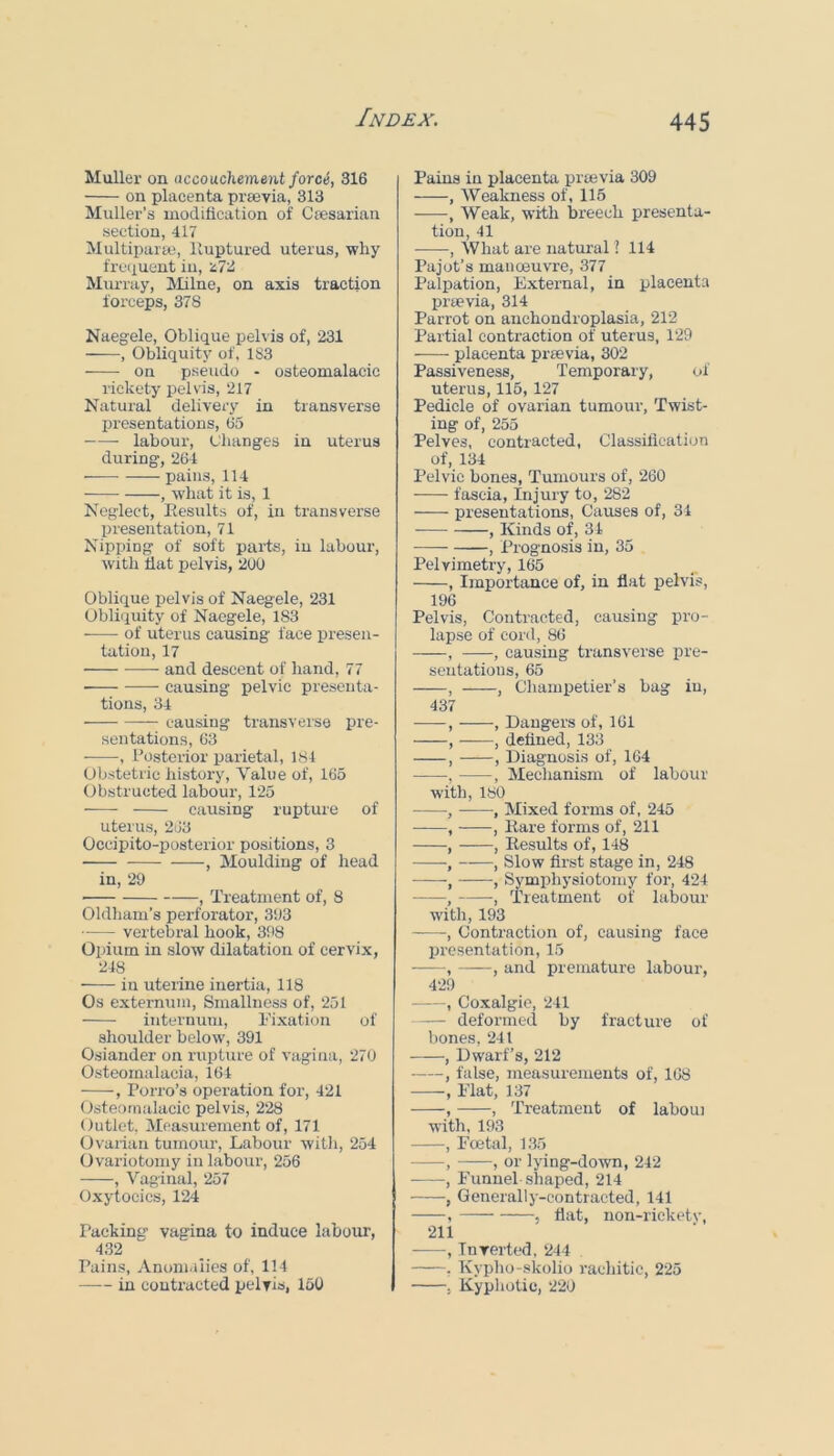 Muller on accouchement force, 316 on placenta prsevia, 313 Muller’s moditication of Cresarian section, 417 MultipaiEe, lluptured uterus, why freiiuent in, n72 Mm-ray, IVIilne, on axis traction forceps, 378 Naegele, Oblique pelvis of, 231 , Obliquity of. 183 on pseudo - osteomalacic rickety pelvis, 217 Natural delivery in transverse presentations, 65 labour. Changes in uterus during, 264 pains, 114 , what it is, 1 Neglect, Eesults of, in transverse presentation, 71 Nipping of soft parts, in labour, with bat pelvis, 200 Oblique pelvis of Naegele, 231 Obliquity of Naegele, 183 of uterus causing face presen- tation, 17 and descent of hand, 77 • causing pelvic presenta- tions, 34 causing transverse pre- sentations, 63 , bosterior parietal, 184 Obstetric history. Value of, 165 Obstructed labour, 125 causing rupture of uterus, 2J3 Occipito-posterior positions, 3 , Moulding of head in, 29 , Treatment of, 8 Oldham’s perforator, 393 — vertebral hook, 398 Opium in slow dilatation of cervix, 248 in uterine inertia, 118 Os externum. Smallness of, 251 internum, Tixation of shoulder below, 391 Osiander on rupture of vagina, 270 Osteomalacia, 164 , Porro’s operation for, 421 Osteomalacic pelvis, 228 Outlet, Measurement of, 171 tlvarian tumour. Labour witli, 254 Ovariotomy in labour, 256 , Vaginal, 257 Oxytocics, 124 Packing’ vagina to induce labour, 432 Pains, Anomalies of, 114 in contracted pelvis, 150 Pains in placenta praavia 309 , Weakness of, 115 , Weak, with breech presenta- tion, 41 , What are natural ? 114 Pajot’s manoeuvre, 377 Palpation, External, in placenta prsevia, 314 Parrot on anchondroplasia, 212 Partial contraction of uterus, 129 placenta prsevia, 302 Passiveness, Temporary, of uterus, 115, 127 Pedicle of ovarian tumour, Twist- ing of, 255 Pelves, contracted, Classillcation of, 134 Pelvic bones. Tumours of, 260 fascia. Injury to, 282 presentations. Causes of, 34 , Kinds of, 34 , Prognosis in, 35 Pelvimetry, 165 , Importance of, in flat pelvis, 196 Pelvis, Contracted, causing pro- lapse of cord, 86 , , causing transverse pre- sentations, 65 , , Chann)etier’s bag in, 437 , , Dangers of, 161 , ——, defined, 133 , , Diagnosis of, 164 •, , Mechanism of labour with, 180 , , Mixed forms of, 245 , , Rare forms of, 211 , , Results of, 148 ■, , Slow first stage in, 248 , ■, Symphysiotomy for, 424 , •, Treatment of labour with, 193 , Contraction of, causing face presentation, 15 , , and premature labour, 4’29 , Coxalgie, 241 deformed by fracture of bones, 241 , Dwarf’s, 212 , false, measurements of, 168 , Elat, 137 , , Treatment of laboui with, 193 , Foetal, 1.35 , , or lying-down, 242 ■ , Funnel shaped, 214 , Generally-contracted, 141 , 5 flat, non-ricketv, 211 , Inverted, 244 , Kypho-skolio rachitic, 225 . Kyphotic, 220