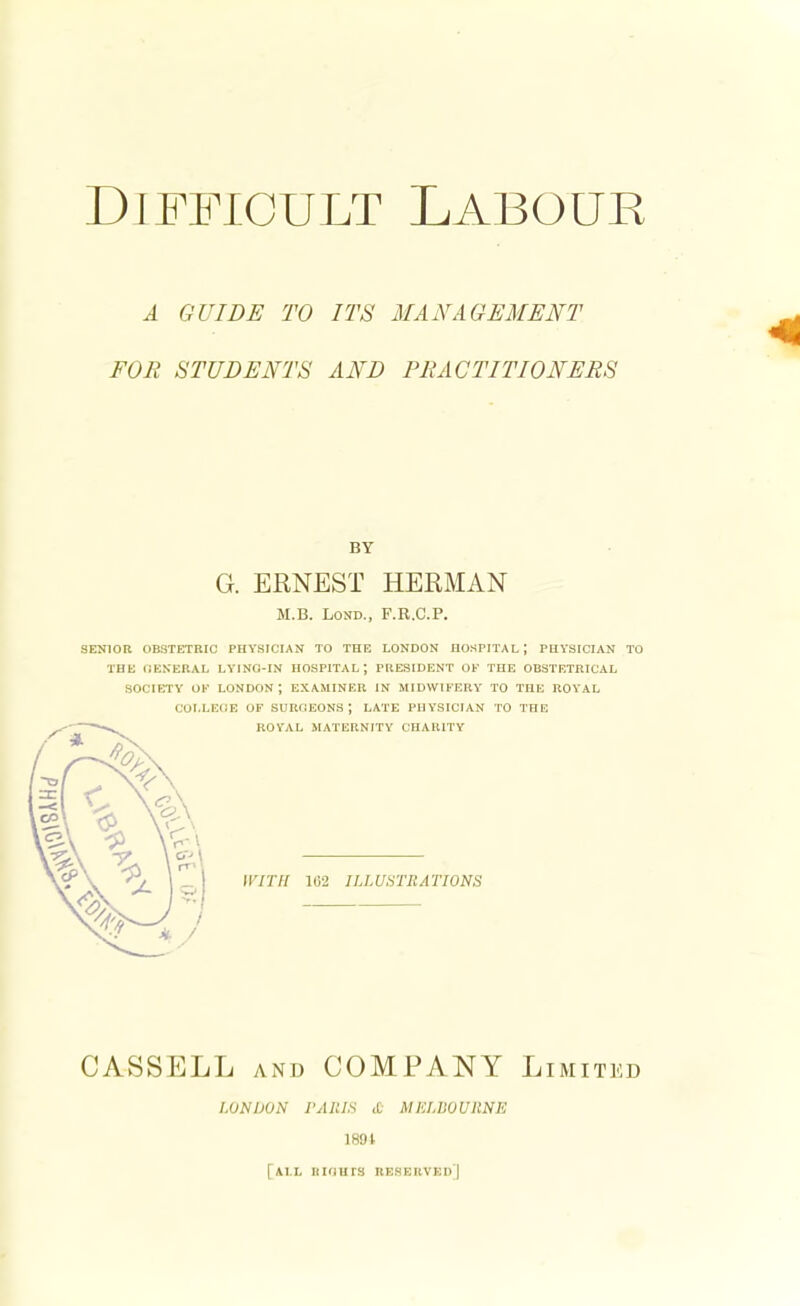 A GUIDE TO ITS MANAGEMENT FOR STUDENTS AND PRACTITIONERS BY G. ERNEST HERMAN M.B. Lond., F.R.C.P. SENIOR OBSTETRIC PHYSICIAN TO THE LONDON HOSPITAL J PHYSICIAN TO THE GENERAL LYING-IN HOSPITAL; PRESIDENT OF THE OBSTETRICAL SOCIETY OK LONDON; EXAMINER IN MIDWIFERY TO THE ROYAL COLLEGE OF SURGEONS; LATE PHYSICIAN TO THE 11777/ 162 ILLUSTRATIONS CASSELL and COMPANY Limited LONDON I'AIUS £ MELBOURNE 1891 [ALL RIGHTS RESERVED)