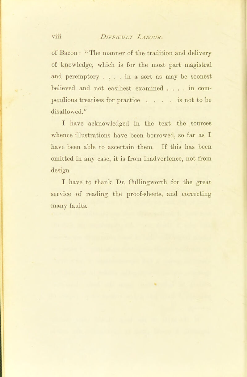 of Bacon :  The manner of the tradition and delivery of knowledge, which is for the most part magistral and peremptory .... in a sort as may be soonest believed and not easiliest examined .... in com- pendious treatises for practice .... is not to be disallowed. I have acknowledged in the text the sources whence illustrations have been borrowed, so far as I have been able to ascertain them. If this has been omitted in any case, it is from inadvertence, not from design. I have to thank Dr. Cullingworth for the great service of reading the proof-sheets, and correcting many faults.