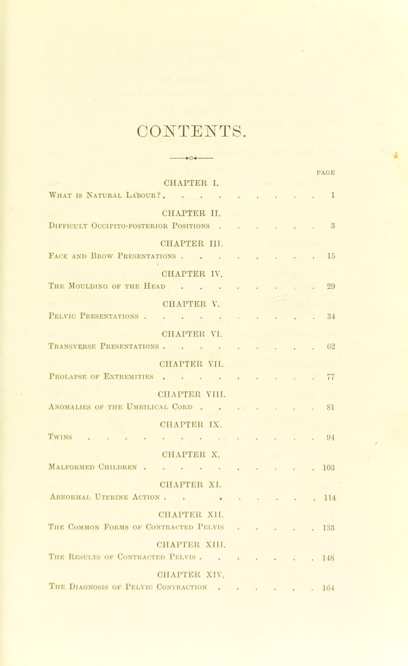 CONTENTS. KM PAGE CHAPTER L What is Natural Labour? 1 CHAPTER II. Difficult Occipito-posterior Positions 3 CHAPTER III. Face and Brow Presentations 15 CHAPTER IV. The Moulding of the Head 29 CHAPTER V. Pelvic Presentations 34 CHAPTER VI. Transverse Presentations 62 CHAPTER VII. Prolapse of Extremities 77 CHAPTER VIII. Anomalies of the Umbilical Cord SI CHAPTER IX. Twins 94 CHAPTER X. Malformed Children 103 CHAPTER XL Abnormal Uterine Action . . 114 CHAPTER XII. The Common Porms of Contracted Pelvis 188 OHAPTEH Mil. The Results of CONTRACTED Pelvis MS CHAPTER XIV, The Diagnosis of Pelvic Contraction