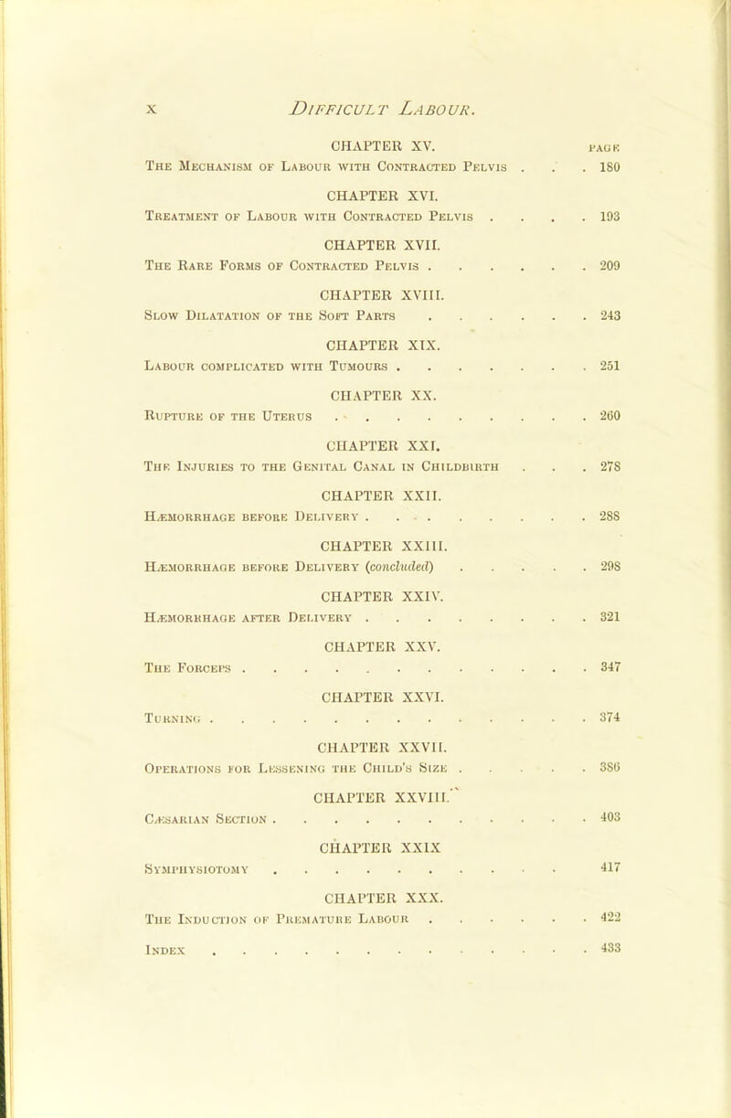 CHAPTER XV. pauk The Mechanism of Labour with Contracted Pelvis . . . 180 CHAPTER XVI. Treatment of Labour with Contracted Pelvis .... 193 CHAPTER XVII. The Rare Forms of Contracted Pelvis 209 CHAPTER XVIII. Slow Dilatation of the Soft Parts 243 CHAPTER XIX. Labour complicated with Tumours 251 CHAPTER XX. Rupture of the Uterus . • 200 CHAPTER XXI. The Injuries to the Genital Canal in Childbirth . . 278 CHAPTER XXII. Hemorrhage before Delivery 2SS CHAPTER XXIII. H/emorrhaoe before Delivery (concluded) 298 CHAPTER XXIV. Hemorrhage after Delivery 321 CHAPTER XXV. The Forceps 347 CHAPTER XXVI. Turning 374 CHAPTER XXVII. Operations for Lessening the Child's Size 3Sli CHAPTER XXVI11. C/Ksarian Section 403 CHAPTER XXIX Symphysiotomy 417 CHAPTER XXX. The Induction of Premature Labour 422