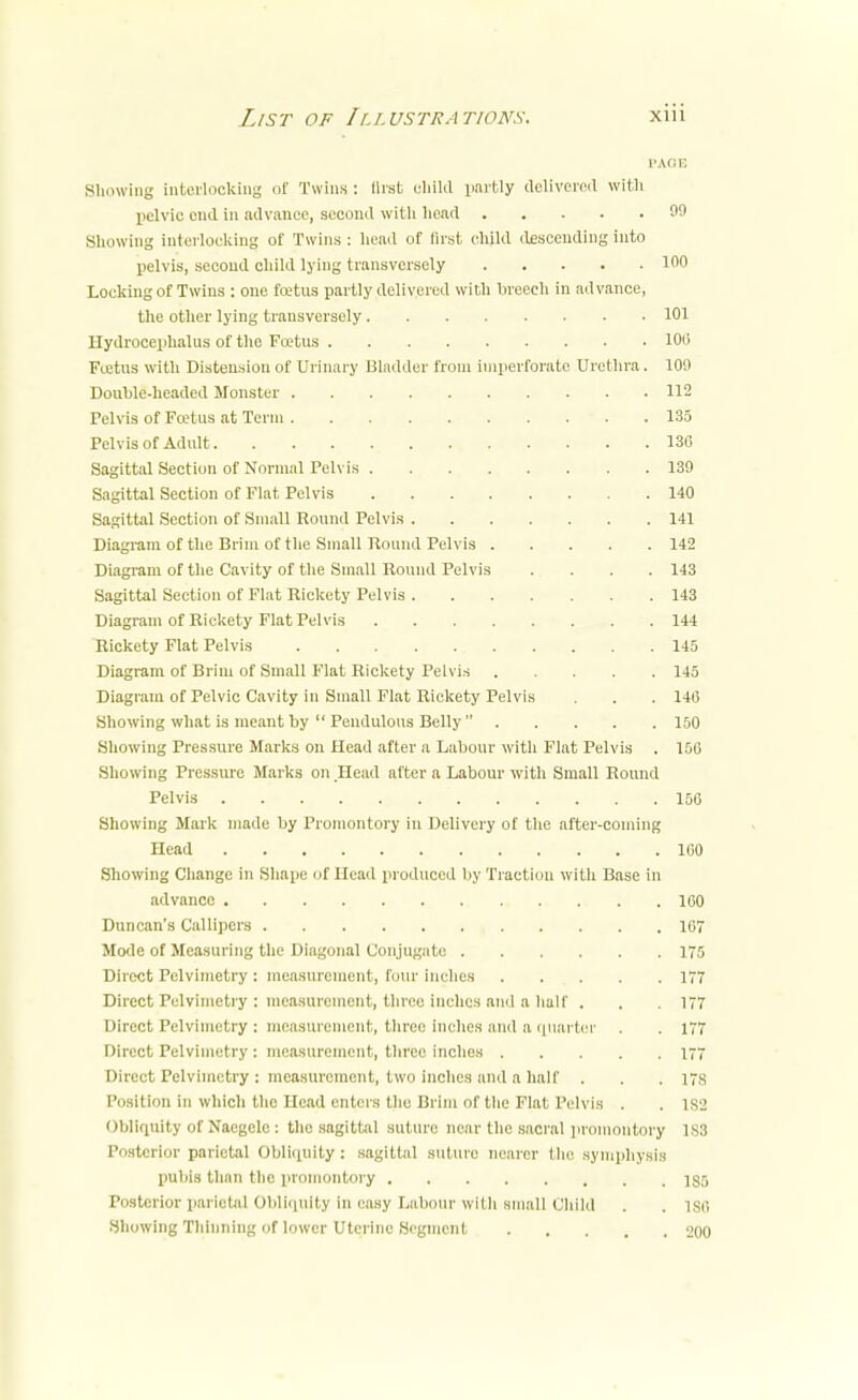 PAGE Showing interlocking of Twins: first child partly delivered with pelvic end in advance, second with head 99 Showing interlocking of Twins : head of first child descending into pelvis, second child lying transversely 100 Locking of Twins : one foetus partly delivered with breech in advance, the other lying transversely 101 Hydrocephalus of the Foetus 100 Foetus with Distension of Urinary Bladder from imperforate Urethra . 100 Double-headed Monster 112 Pelvis of Foetus at Term 135 Pelvis of Adult 136 Sagittal Section of Normal Pelvis 139 Sagittal Section of Flat Pelvis 140 Sagittal Section of Small Round Pelvis 141 Diagram of the Brim of the Small Round Pelvis 142 Diagram of the Cavity of the Small Round Pelvis .... 143 Sagittal Section of Flat Rickety Pelvis 143 Diagram of Rickety Flat Pelvis 144 Rickety Flat Pelvis 145 Diagram of Brim of Small Flat Rickety Pelvis 145 Diagram of Pelvic Cavity in Small Flat Rickety Pelvis . . . 140 Showing what is meant by  Pendulous Belly  150 Showing Pressure Marks on Head after a Labour with Flat Pelvis . 150 Showing Pressure Marks on .Head after a Labour with Small Round Pelvis 150 Showing Mark made by Promontory in Delivery of the after-coining Head 160 Showing Change in Shape of Head produced by Traction with Base in advance 160 Duncan's Callipers 167 Mode of Measuring the Diagonal Conjugate 175 Direct Pelvimetry : measurement, four inches 177 Direct Pelvimetry : measurement, three inches and a half . . . 177 Direct Pelvimetry : measurement, three inches and a quarter . . 177 Direct Pelvimetry : measurement, three inches 177 Direct Pelvimetry : measurement, two inches and a half . . . 17s Position in which the Head enters the Brim of the Flat Pelvis . . 1S2 Obliquity of Nacgcle : the sagittal suture near the sacral promontory 1S3 Posterior parietal Obliquity : sagittal suture nearer the symphysis pubis than the promontory 185 Posterior parietal Obliquity In easy Labour with small Child . . ISC Showing Thinning of lower Uterine Segment 200