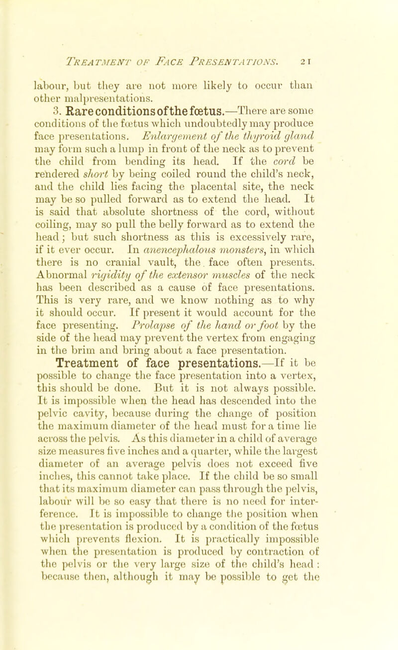 labour, but they are not more likely to occur than other malpresentations. 3. Rare conditions of the foetus.—There are some conditions of the foetus which undoubtedly may produce face presentations. Enlargement of the thyroid gland may form such a lump in front of the neck as to prevent the child from bending its head. If the cord be rendered short by being coiled round the child's neck, and the child lies facing the placental site, the neck may be so pulled forward as to extend the head. It is said that absolute shortness of the cord, without coiling, may so pull the belly forward as to extend the head; but such shortness as this is excessively rare, if it ever occur. In anenc&phalous monsters, in which there is no cranial vault, the. face often presents. Abnormal rigidity of the extensor muscles of the neck has been described as a cause of face presentations. This is very rare, and we know nothing as to why it should occur. If present it would account for the face presenting. Prolapse of the hand or foot by the side of the head may prevent the vertex from engaging in the brim and bring about a face presentation. Treatment of face presentations.—If it be possible to change the face presentation into a vertex, this should be done. But it is not always possible. It is impossible when the head has descended into the pelvic cavity, because during the change of position the maximum diameter of the head must for a time lie across the pelvis. As this diameter in a child of average size measures five inches and a quarter, while the laigest diameter of an average pelvis does not exceed five inches, this cannot take place. If the child be so small that its maximum diameter can pass through the pelvis, labour will be so easy that there is no need for inter- ference. It is impossible to change the position wben the presentation is produced by a condition of the foetus which prevents flexion. It is practically impossible when the presentation is produced by contraction of the pelvis or the very large size of the child's head : because then, although it may be possible to get the