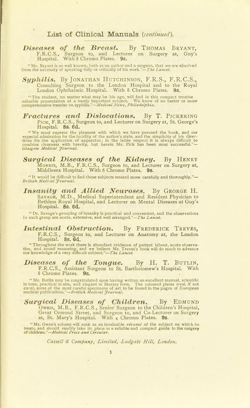 List of Clinical Manuals {continued). Diseases of the Breast. By Thomas Bryant, F.R.C.S., Surgeon to, and Lecturer on Surgery at, Guy's Hospital. With 8 Chromo Plates. 98.  Mr. Bryant is so well known, both as an author and a surgeon, that we are absolved from the necessity of speaking fully or critically of his work.—Tlie Lancet. Syphilis. By Jonathan Hutchinson, F.R.S., F.R.C.S., Consulting Surgeon to the London Hospital and to the Royal London Ophthalmic Hospital. With 8 Chromo Plates. 9s. The student, no matter what maybe his age, will find in this compact treatise valuable presentation of a vasdy important subject. We know of no better or more comprehensive treatise on syphilis.—Medical News, Philadelphia. Fractures and Dislocations. By T. Pickering Pick, F.R.C.S., Surgeon to, and Lecturer on Surgery at, St. George's Hospital. 8s. 6d.  We must express the pleasure with which we have perused the book, and our especial admiration for the lucidity of the author's style, and the simplicity of his direc- tions for the application of apparatus; in the latter respect it is always difficult to combine clearness with brevity, but herein Mr. Pick has been most successful.— Glasgow Medical Journal. Surgical Diseases of the Kidney. By Henry Morris, M.B., F.R.C.S., Surgeon to, and Lecturer on Surgery at, Middlesex Hospital. With 6 Chromo Plates. 9s.  It would be difficult to find these subjects treated more carefully and thoroughly.— British Medical Journal. Insanity and Allied Neuroses. By George H. Savage, M.D., Medical Superintendent and Resident Physician to Bethlem Royal Hospital, and Lecturer on Mental Diseases at Guy's Hospital. 8s. 6d.  Dr. Savage's grouping of Insanity is practical and convenient, and the observations in each group are acute, extensive, and well arranged.—The Lancet. Intestinal Obstruction. By Frederick Treves, F.R.C.S., Surgeon to, and Lecturer on Anatomy at, the London Hospital. 8S. 6d.  Throughout the work there Is abundant evidence of patient labour, acute observa- tion, and sound reasoning, and we believe Mr. Treves's book will do much to advance our knowledge of a very difficult subject.—The Lancet. Diseases of the Tongue. By H. T. Butlin, F.R.C.S., Assistant Surgeon to St. Bartholomew's Hospital. With 8 Chromo Plates. 9s.  Mr. Butlin may be congratulated upon having written an excellent manual, scientific in tone, practical in aim, and elegant in literary lorm. The coloured plates rival, if not excel, some of the most careful specimens of art to be found in the pages of European medical publications.—British Medical Journal. Surgical Diseases of Children. By Edmund Owen, M.B., F.R.C.S., Senior Surgeon to the Children's Hospital, Great Ormond Street, and Surgeon to, and Co-Lecturer on Surgery at, St. Mary's Hospital. With 4 Chromo Plates. 9s.  Mr. Owen's volume will rank as an invaluable r/sume of the subject on which he treats, and should readily take its place as a reliable and compact guide to the surgery of children.—Medical Press and Circutar. Cassell & Company, Limited, Ludgatc Hill, London.