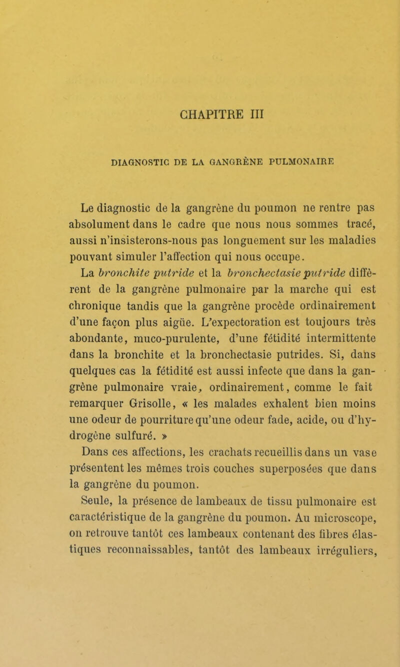 DIAGNOSTIC DE LA GANGRÈNE PULMONAIRE Le diagnostic de la gangrène du poumon ne rentre pas absolument dans le cadre que nous nous sommes tracé, aussi n’insisterons-nous pas longuement sur les maladies pouvant simuler l’affection qui nous occupe. La bronchite putride et la bronchectasie putride diffè- rent de la gangrène pulmonaire par la marche qui est chronique tandis que la gangrène procède ordinairement d’une façon plus aigüe. L'expectoration est toujours très abondante, muco-purulente, d’une fétidité intermittente dans la bronchite et la bronchectasie putrides. Si, dans quelques cas la fétidité est aussi infecte que dans la gan- grène pulmonaire vraie, ordinairement, comme le fait remarquer Grisolle, « les malades exhalent bien moins une odeur de pourriture qu’une odeur fade, acide, ou d’hy- drogène sulfuré. » Dans ces affections, les crachats recueillis dans un vase présentent les mêmes trois couches superposées que dans la gangrène du poumon. Seule, la présence de lambeaux de tissu pulmonaire est caractéristique de la gangrène du poumon. Au microscope, on retrouve tantôt ces lambeaux contenant des fibres élas- tiques reconnaissables, tantôt des lambeaux irréguliers,