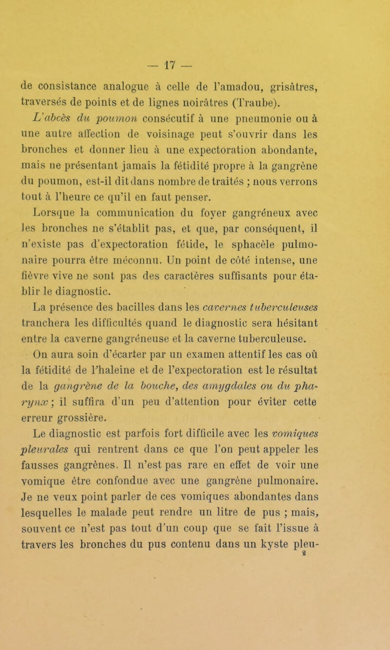 de consistance analogue à celle de l’amadou, grisâtres, traversés de points et de lignes noirâtres (Traube). L'abcès du poumon consécutif à une pneumonie ou à une autre affection de voisinage peut s’ouvrir dans les bronches et donner lieu à une expectoration abondante, mais ne présentant jamais la fétidité propre à la gangrène du poumon, est-il dit dans nombre de traités ; nous verrons tout à l’heure ce qu’il en faut penser. Lorsque la communication du foyer gangréneux avec les bronches ne s’établit pas, et que, par conséquent, il n’existe pas d'expectoration fétide, le sphacèle pulmo- naire pourra être méconnu. Un point de côté intense, une lièvre vive ne sont pas des caractères suffisants pour éta- blir le diagnostic. La présence des bacilles dans les cavernes tuberculeuses tranchera les difficultés quand le diagnostic sera hésitant entre la caverne gangréneuse et la caverne tuberculeuse. On aura soin d’écarter par un examen attentif les cas où la fétidité de l’haleine et de l’expectoration est le résultat de la gangrène de la bouche, des amygdales ou du plia- rynx; il suffira d’un peu d’attention pour éviter cette erreur grossière. Le diagnostic est parfois fort difficile avec les vomiques pleurales qui rentrent dans ce que l’on peut appeler les fausses gangrènes. Il n’est pas rare en effet de voir une vomique être confondue avec une gangrène pulmonaire. Je ne veux point parler de ces vomiques abondantes dans lesquelles le malade peut rendre un litre de pus ; mais, souvent ce n’est pas tout d’un coup que se fait l’issue à travers les bronches du pus contenu dans un kyste pieu-