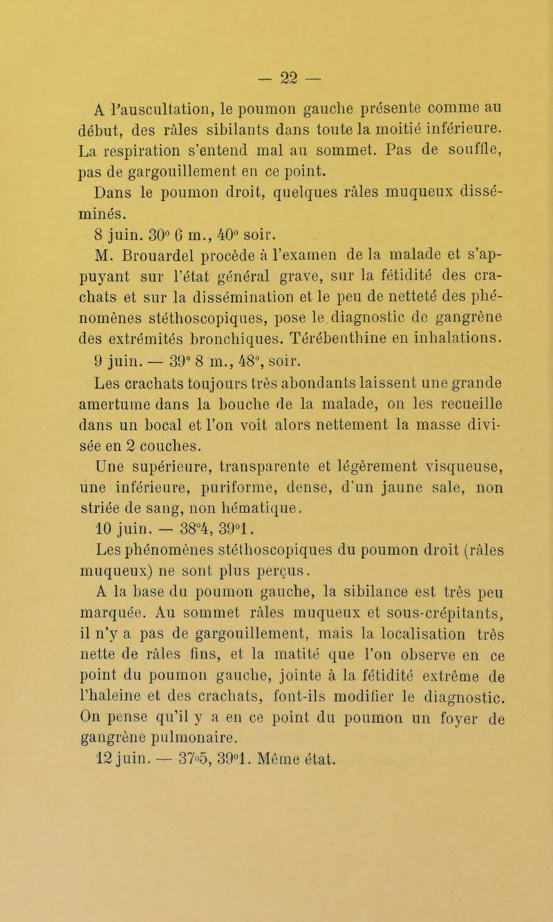 A l'auscultation, le poumon gauche présente comme au début, des râles sibilants dans toute la moitié inférieure. La respiration s’entend mal au sommet. Pas de souflle, pas de gargouillement en ce point. Dans le poumon droit, quelques râles muqueux dissé- minés. 8 juin. 30° 6 m., 40° soir. M. Brouardel procède à l’examen de la malade et s’ap- puyant sur l’état général grave, sur la fétidité des cra- chats et sur la dissémination et le peu de netteté des phé- nomènes stéthoscopiques, pose le diagnostic de gangrène des extrémités bronchiques. Térébenthine en inhalations. 9 juin. — 39° 8 m., 48°, soir. Les crachats toujours très abondants laissent une grande amertume dans la bouche de la malade, on les recueille dans un bocal et l’on voit alors nettement la masse divi- sée en 2 couches. Une supérieure, transparente et légèrement visqueuse, une inférieure, puriforme, dense, d’un jaune sale, non striée de sang, non hématique. 10 juin. - 38°4, 39°1. Les phénomènes stéthoscopiques du poumon droit (râles muqueux) ne sont plus perçus. A la base du poumon gauche, la sibilance est très peu marquée. Au sommet râles muqueux et sous-crépitants, il n’y a pas de gargouillement, mais la localisation très nette de râles fins, et la matité que l’on observe en ce point du poumon gauche, jointe à la fétidité extrême de l’haleine et des crachats, font-ils modifier le diagnostic. On pense qu’il y a en ce point du poumon un foyer de gangrène pulmonaire. 12 juin. — 37°5, 39°1. Même état.