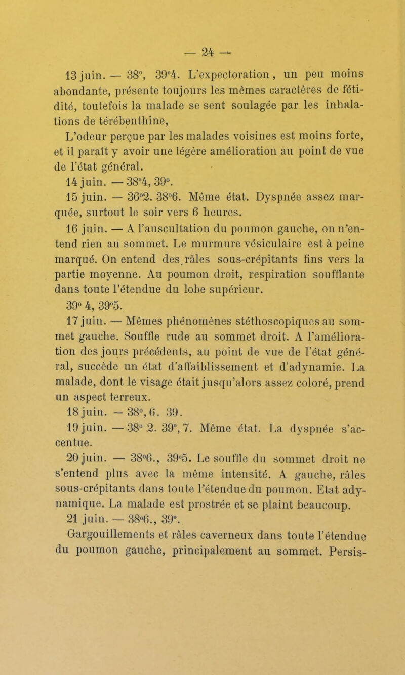 13juin.—38°, 39°4. L’expectoration, un peu moins abondante, présente toujours les mêmes caractères de féti- dité, toutefois la malade se sent soulagée par les inhala- tions de térébenthine, L’odeur perçue par les malades voisines est moins forte, et il paraît y avoir une légère amélioration au point de vue de l’état général. 14 juin. — 38°4, 39°. 15 juin. — 36°2. 38°6. Même état. Dyspnée assez mar- quée, surtout le soir vers 6 heures. 16 juin. — A l’auscultation du poumon gauche, on n’en- tend rien au sommet. Le murmure vésiculaire est à peine marqué. On entend des. râles sous-crépitants fins vers la partie moyenne. Au poumon droit, respiration soufflante dans toute l’étendue du lobe supérieur. 39° 4, 39°5. 17 juin. — Mômes phénomènes stéthoscopiques au som- met gauche. Souffle rude au sommet droit. A l’améliora- tion des jours précédents, au point de vue de l'état géné- ral, succède un état d’affaiblissement et d’adynamie. La malade, dont le visage était jusqu’alors assez coloré, prend un aspect terreux. 18 juin. - 38°,6. 39. 19 juin. —38° 2. 39”, 7. Même état. La dyspnée s’ac- centue. 20 juin. — 38°6., 39°5. Le souffle du sommet droit ne s’entend plus avec la même intensité. A gauche, râles sous-crépitants dans toute l’étendue du poumon. Etat ady- nainique. La malade est prostrée et se plaint beaucoup. 21 juin. — 38°6., 39°. Gargouillements et râles caverneux dans toute l’étendue du poumon gauche, principalement au sommet. Persis-