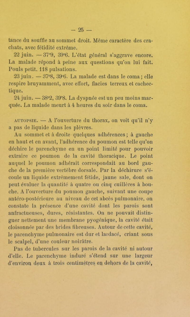 tance du souftle au sommet droit. Même caractère des cra- chats, avec fétidité extrême. 22 juin. —37°9, 39°6. L’état général s’aggrave encore. La malade répond à peine aux questions qu’on lui fait. Pouls petit. 118 pulsations. 23 juin. — 37°8, 39°G. La malade est dans le coma; elle respire bruyamment, avec effort, llacies terreux et cachec- tique. 24 juin. — 38°2, 39°8. La dyspnée est un peu moins mar- quée. La malade meurt à 4 heures du soir dans le coma. autopsie. — A l’ouverture du thorax, on voit qu’il n’y a pas de liquide dans les plèvres. Au sommet et à droite quelques adhérences ; à gauche en haut et en avant, l’adhérence du poumon est telle qu’on déchire le parenchyme en un point limité pour pouvoir extraire ce poumon de la cavité thoracique. Le point auquel le poumon adhérait correspondait au bord gau- che de la première vertèbre dorsale. Par la déchirure s’é- coule un liquide extrêmement fétide, jaune sale, dont on peut évaluer la quantité à quatre ou cinq cuillères à bou- che. A l’ouverture du poumon gauche, suivant une coupe antéro-postérieure au niveau de cet abcès pulmonaire, on constate la présence d’une cavité dont les parois sont anfractueuses, dures, résistantes. On ne pouvait distin- guer nettement une membrane pyogénique, la cavité était cloisonnée par des brides fibreuses. Autour de cette cavité, le parenchyme pulmonaire est dur et lardacé, criant sous le scalpel, d’une couleur noirâtre. Pas de tubercules sur les parois de la cavité ni autour d’elle. Le parenchyme induré s’étend sur une largeur d’environ deux à trois centimètres eq dehors de la cavité,