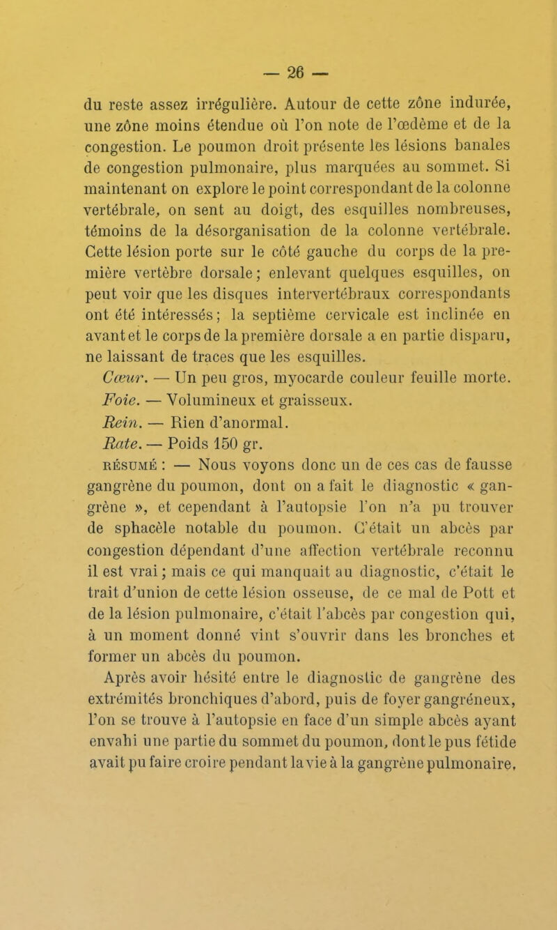 du reste assez irrégulière. Autour de cette zone indurée, une zone moins étendue où l’on note de l’oedème et de la congestion. Le poumon droit présente les lésions banales de congestion pulmonaire, plus marquées au sommet. Si maintenant on explore le point correspondant de la colonne vertébrale, on sent au doigt, des esquilles nombreuses, témoins de la désorganisation de la colonne vertébrale. Cette lésion porte sur le côté gauche du corps de la pre- mière vertèbre dorsale; enlevant quelques esquilles, on peut voir que les disques intervertébraux correspondants ont été intéressés ; la septième cervicale est inclinée en avant et le corps de la première dorsale a en partie disparu, ne laissant de traces que les esquilles. Cœur. — Un peu gros, myocarde couleur feuille morte. Foie. — Volumineux et graisseux. Rein. — Rien d’anormal. Rate. — Poids 150 gr. résumé : — Nous voyons donc un de ces cas de fausse gangrène du poumon, dont on a fait le diagnostic «gan- grène », et cependant à l’autopsie l’on n’a pu trouver de sphacèle notable du poumon. C’était un abcès par congestion dépendant d’une affection vertébrale reconnu il est vrai; mais ce qui manquait au diagnostic, c’était le trait d’union de cette lésion osseuse, de ce mal de Pott et de la lésion pulmonaire, c’était l’abcès par congestion qui, à un moment donné vint s’ouvrir dans les bronches et former un abcès du poumon. Après avoir hésité entre le diagnostic de gangrène des extrémités bronchiques d’abord, puis de foyer gangréneux, l’on se trouve à l’autopsie en face d’un simple abcès ayant envahi une partie du sommet du poumon, dont le pus fétide avait pu faire croire pendant lavie à la gangrène pulmonaire.