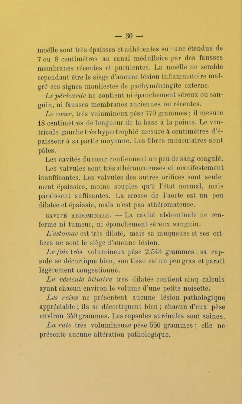 moelle sont très épaisses et adhérentes sur une étendue de 7 ou 8 centimètres au canal médullaire par des fausses membranes récentes et purulentes. La moelle ne semble cependant être le siège d’aucune lésion inflammatoire mal- gré ces signes manifestes de pachyméningite externe. Le péricarde ne contient ni épanchement séreux ou san- guin, ni fausses membranes anciennes ou récentes. Le cœur, très volumineux pèse 770 grammes ; il mesure 18 centimètres de longueur de la base à la pointe. Le ven- tricule gauche très hypertrophié mesure 4 centimètres d'é- paisseur à sa partie moyenne. Les libres musculaires sont pâles. Les cavités du cœur contiennent un peu de sang coagulé. Les valvules sont très athéromateuses et manifestement insuffisantes. Les valvules des autres orifices sont seule- ment épaissies, moins souples qu’à l’état normal, mais paraissent suffisantes. La crosse de l’aorte est un peu dilatée et épaissie, mais n’est pas athéromateuse. cavité abdominale. — La cavité abdominale ne ren- ferme ni tumeur, ni épanchement séreux sanguin. L'estomac est très dilaté, mais sa muqueuse et ses ori- fices ne sont le siège d’aucune lésion. Le foie très volumineux pèse 2.543 grammes ; sa cap- sule se décortique bien, son tissu est un peu gras et paraît légèrement congestionné. La vésicule biliaire très dilatée contient cinq calculs ayant chacun environ le volume d’une petite noisette. Les reins ne présentent aucune lésion pathologique appréciable; ils se décortiquent bien; chacun d’eux pèse environ 340 grammes. Les capsules surénales sont saines. La rate très volumineuse pèse 550 grammes ; elle ne présente aucune altération pathologique.