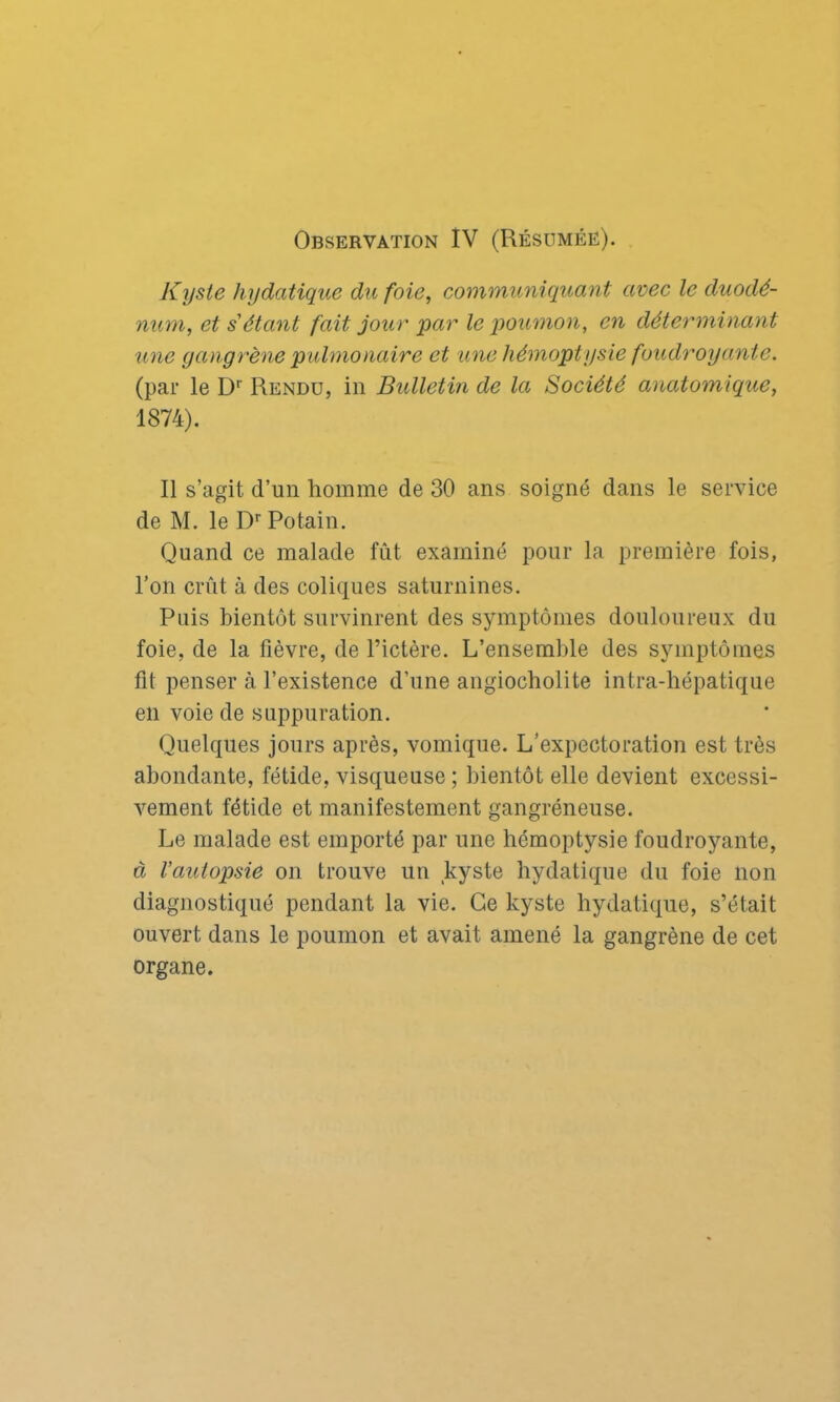 Kyste hydatique du foie, communiquant avec le duodé- num, et s'étant fait jour par le poumon, en déterminant une gangrène pulmonaire et une hémoptysie foudroyante. (par le Dr Rendu, in Bulletin de la Société anatomique, 1874). Il s’agit d’un homme de 30 ans soigné dans le service de M. le Dr Potain. Quand ce malade fût examiné pour la première fois, l’on crût à des coliques saturnines. Puis bientôt survinrent des symptômes douloureux du foie, de la fièvre, de l’ictère. L’ensemble des symptômes fit penser à l’existence d’une angiocholite intra-hépatique en voie de suppuration. Quelques jours après, vomique. L’expectoration est très abondante, fétide, visqueuse ; bientôt elle devient excessi- vement fétide et manifestement gangréneuse. Le malade est emporté par une hémoptysie foudroyante, à l’autopsie on trouve un kyste hydatique du foie lion diagnostiqué pendant la vie. Ce kyste hydatique, s’était ouvert dans le poumon et avait amené la gangrène de cet organe.