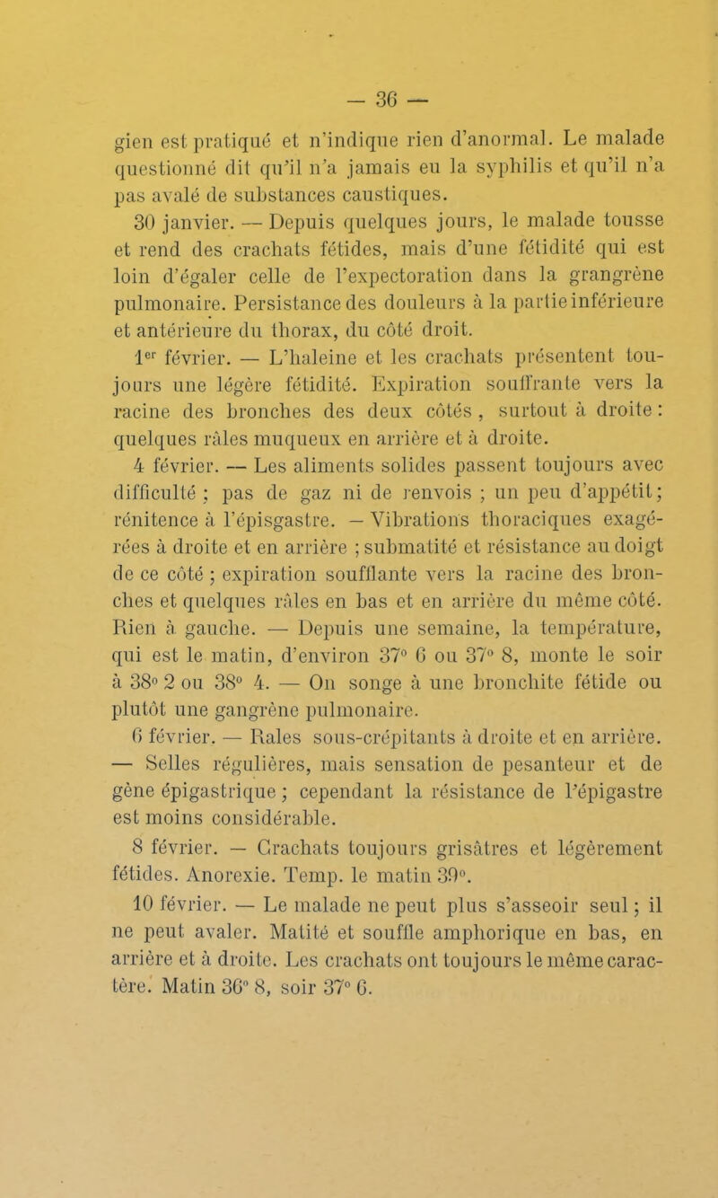 gien est pratiqué et n’indique rien d’anormal. Le malade questionné dit qu’il n’a jamais eu la syphilis et qu’il n’a pas avalé de substances caustiques. 30 janvier. — Depuis quelques jours, le malade tousse et rend des crachats fétides, mais d’une fétidité qui est loin d’égaler celle de l’expectoration dans la grangrène pulmonaire. Persistance des douleurs à la partie inférieure et antérieure du thorax, du côté droit. 1er février. — L’haleine et les crachats présentent tou- jours une légère fétidité. Expiration soutirante vers la racine des bronches des deux côtés , surtout à droite : quelques râles muqueux en arrière et à droite. 4 février. — Les aliments solides passent toujours avec difficulté ; pas de gaz ni de renvois ; un peu d’appétit; rénitence à l’épisgastre. — Vibrations thoraciques exagé- rées à droite et en arrière ; submatité et résistance au doigt de ce côté ; expiration soufflante vers la racine des bron- ches et quelques râles en bas et en arrière du même côté. Piien à. gauche. — Depuis une semaine, la température, qui est le matin, d’environ 37° G ou 37° 8, monte le soir à 38° 2 ou 38° 4. — On songe à une bronchite fétide ou plutôt une gangrène pulmonaire. G février. — Piales sous-crépitants à droite et en arrière. — Selles régulières, mais sensation de pesanteur et de gène épigastrique ; cependant la résistance de l’épigastre est moins considérable. 8 février. — Crachats toujours grisâtres et légèrement fétides. Anorexie. Temp. le matin 30°. 10 février. — Le malade ne peut plus s’asseoir seul ; il ne peut avaler. Matité et souffle amphorique en bas, en arrière et à droite. Les crachats ont toujours le même carac- tère. Matin 36° 8, soir 37° G.