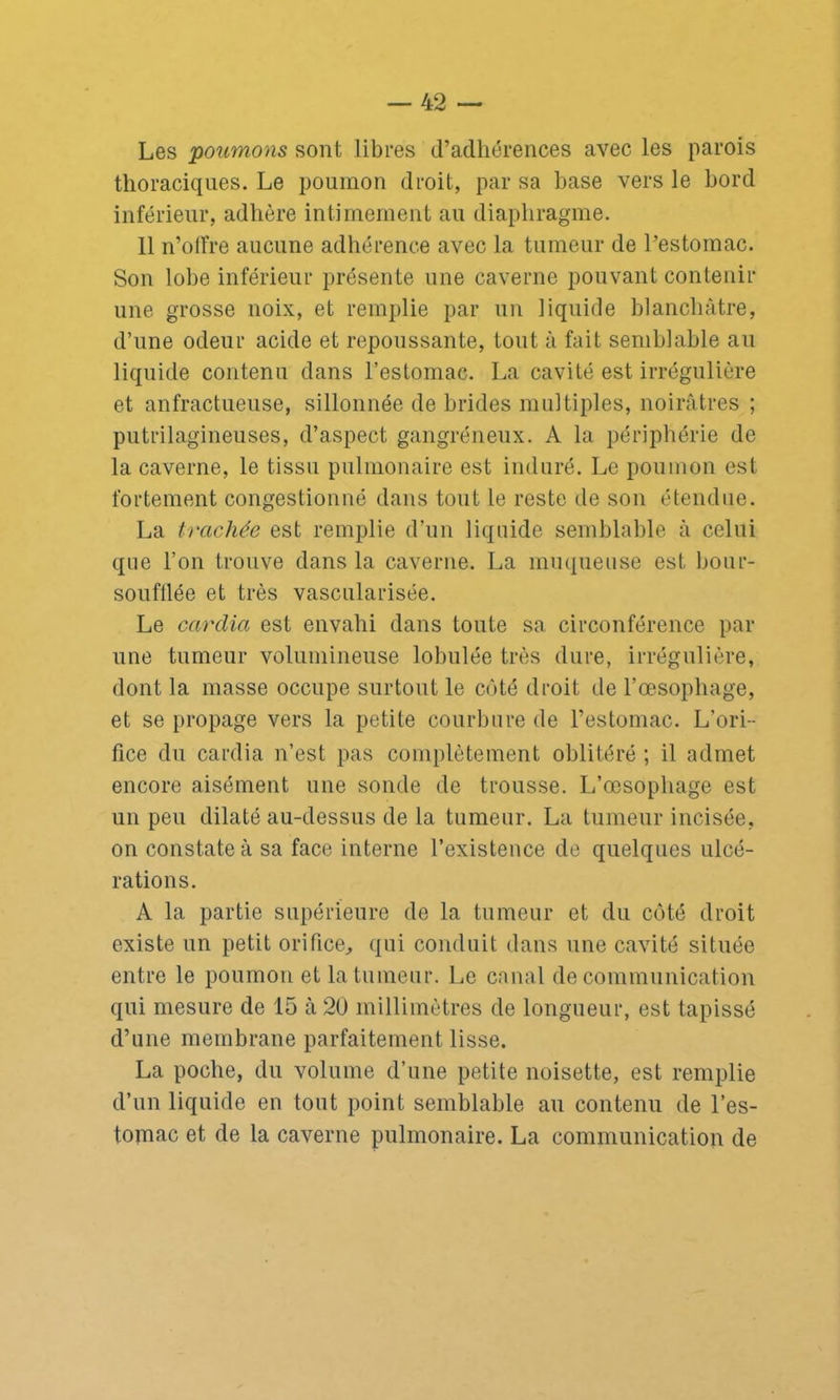 Les poumons sont libres d’adhérences avec les parois thoraciques. Le poumon droit, par sa base vers le bord inférieur, adhère intimement au diaphragme. 11 n’olfre aucune adhérence avec la tumeur de l’estomac. Son lobe inférieur présente une caverne pouvant contenir une grosse noix, et remplie par un liquide blanchâtre, d’une odeur acide et repoussante, tout à fait semblable au liquide contenu dans l’estomac. La cavité est irrégulière et anfractueuse, sillonnée de brides multiples, noirâtres ; putrilagineuses, d’aspect gangréneux. A la périphérie de la caverne, le tissu pulmonaire est induré. Le poumon est fortement congestionné dans tout le reste de son étendue. La trachée est remplie d’un liquide semblable à celui que l’on trouve dans la caverne. La muqueuse est bour- soufflée et très vascularisée. Le cardia est envahi dans toute sa. circonférence par une tumeur volumineuse lobulée très dure, irrégulière, dont la masse occupe surtout le côté droit de l’œsophage, et se propage vers la petite courbure de l’estomac. L’ori- fice du cardia n’est pas complètement oblitéré ; il admet encore aisément une sonde de trousse. L’œsophage est un peu dilaté au-dessus de la tumeur. La tumeur incisée, on constate à sa face interne l’existence de quelques ulcé- rations. A la partie supérieure de la tumeur et du côté droit existe un petit orifice, qui conduit dans une cavité située entre le poumon et la tumeur. Le canal de communication qui mesure de 15 à 20 millimètres de longueur, est tapissé d’une membrane parfaitement lisse. La poche, du volume d’une petite noisette, est remplie d’un liquide en tout point semblable au contenu de l’es- tomac et de la caverne pulmonaire. La communication de