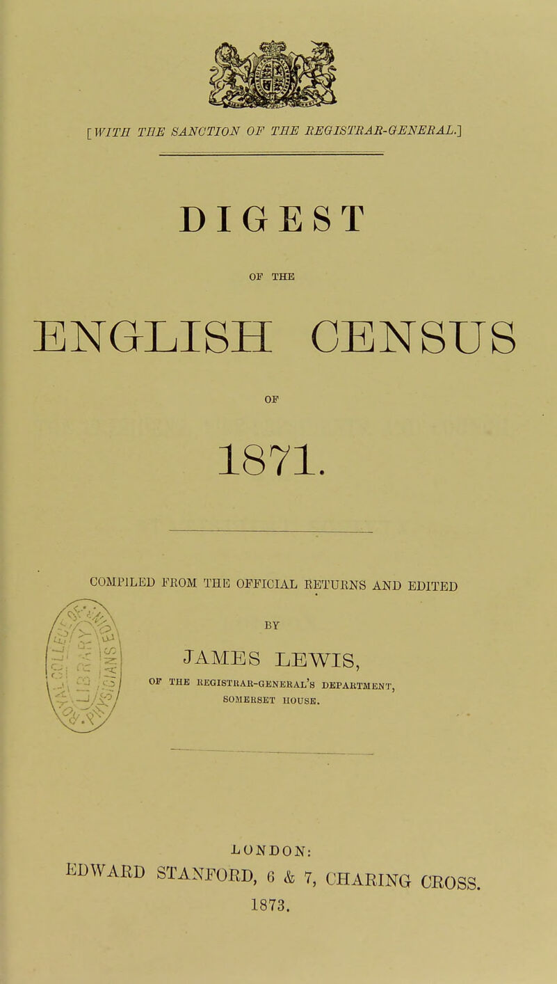 [ WITM THE SANCTION OF TEE EEOISTRAR-GENERAL.'] DIGEST OF THE ENGLISH CENSUS OF 1871. COMPILED FKOM THE OFFICIAL KBTUENS AND EDITED BY JAMES LEWIS, OP THE REGISTUAU-GENERAl's DEPARTMENT, SOMERSET HOUSE. LONDON: EDWARD STANPOKD, 6 k 7, CHARING CROSS.