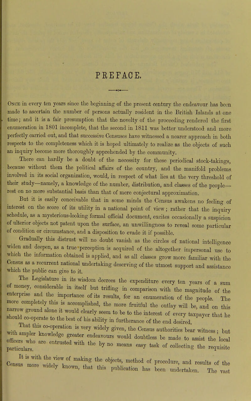 PEEFAOE. Once in every ten years since the beginning of the present century the endeavour has heon made to ascertain the number of persons actually resident in the British Islands at one time; and it is a fair presumption that the novelty of the proceeding rendered the first enumeration in 1801 incomplete, that the second in 1811 was better understood and more perfectly carried out, and that successive Censuses have witnessed a nearer approach m both respects to the completeness which it is hoped ultimately to realize as the objects of such an inquiry become more thoroughly apprehended by the community. There can hardly be a doubt of the necessity for these periodical stock-takings, because without them the pohtical afi'airs of the country, and the manifold problems involved in its social organization, would, in respect of what hes at the very threshold of their study—namely, a knowledge of the number, distribution, and classes of the people- rest on no more substantial basis than that of mere conjectural approximation. But it is easily conceivable that in some minds the Census awakens no feeling of interest on the score of its utility in a national point of view; rather that the inquiry schedule, as a mysterious-looking formal official document, excites occasionally a suspicion of ulterior objects not patent upon the surface, an unwilhngness to reveal some particular of condition or circumstance, and a disposition to evade it if possible. GraduaUy this distrust will no doubt vanish as the circles of national intelligence widen and deepen, as a true perception is acquired of the altogether impersonal Ze to which the information obtained is apphed, and as all classes grow more famUiar with the Census as a recurrent national undertaking deserving of the utmost support and assistance which the pubhc can give to it. The Legislature in its wisdom decrees the expenditure every ten years of a sum of money, considerable in itself but trifling in comparison with the magnitude of the enterprise and the importance of its results, for an enumeration of the people The more completely this is accompHshed, the more fruitful the outlay will be, and on this narrow ground alone it would clearly seem to be to the interest of every tax;ayer that h should co-operate to the best of his ability in furtherance of the end desired. ' with I ''^ tl^e Census authorities bear witness ; but ^th ampler knowledge greater endeavours would doubtless be made to assist the loca Censu^irrf ^deJi'V' ^^^^^V'^'^'*'' --^^^ of the more widely known, that this publication has been undertaken. The vast