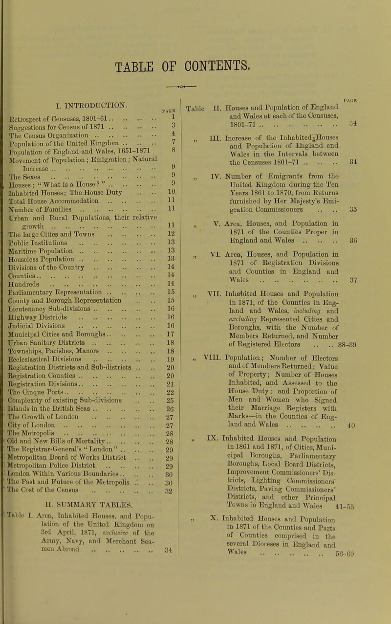 TABLE OF CONTENTS. I. INTRODUCTION. PAGE Retrospect of Censuses, 1801-61 1 Suggestions for Census of 1871 3 The Ceusus Organization 4 Population of tlie United Kingdom 7 Population of England and Wales, 1651-1871 8 Movement of Population ; Emigration; Natm-al Increase ^ The Sexes ^ Houses ;  Wliat is a House ?  9 Inhabited Houses; The House Duty .. .. 10 Total House Accommodation 11 Number of Families 11 Urban and Eui-al Populations, their relative growth 11 Tlie large Cities and Towns 12 Public Institutions 13 Maritime Population 13 Houseless Population .. 13 Divisions of the Country 14 Counties 14 Hundreds 14 Parliamentary Represen tation 15 County and Borough Representation .. .. 15 Lieutenancy Sub-divisions 16 Highway Districts 16 Judicial Divisions 16 Municipal Cities and Boroughs 17 Urban Sanitary Districts 18 Townships, Parishes, Manors 18 Ecclesiastical Divisions 19 Registration Districts and Sub-districts ., .. 20 Registration Counties 20 Registration Divisions 21 The Cinque Ports 22 Complexity of existing Sub-divisions .. .. 25 Islands in the British Seas 26 The Growth of London 27 City of London 27 The Metropolis 28 Old and New Bills of Mortality 28 The Registrar-General's ''London 29 Metropolitan Board of Works District .. .. 29 Metropolitan Police District 29 London Within Various Boundaries 30 The Past and Futui'e of the Metropolis .. .. 30 Tlie Cost of the Census 32 II. SUMMARY TABLES. Table I. Area, Inhabited Houses, and Popu- lation of the United Kingdom on 3rd April, 1871, exclusive of the Army, Navy, and Merchant Sea- men Abroad 34 Table II. Houses and Population of England and Wales at each of the Censuses, 1801-71 ^4 „ ni. Increase of the Inhabited^Houses and Population of England and Wales in the Intervals between the Censuses 1801-71 34 „ IV. Number of Emigrants from the United Kingdom during the Ten Years 1861 to 1870, from Returns furnished by Her Majesty's Emi- gration Commissioners .. .. 35 „ V. Ai-ea, Houses, and Population in 1871 of the Counties Proper in England and Wales 36 „ VI. Area, Houses, and Population in 1871 of Registration Divisions and Counties in England and Wales 37 „ VII. Inharbited Houses and Population in 1871, of the Counties in Eng- land and Wales, iTicluding and excluding Represented Cities and Boroughs, with the Number of Members Returned, and Number of Registered Electors .. .. 38-39 „ VIII. Population; Number of Electors and of Members Returned; Value of Property; Number of Houses Inhabited, and Assessed to the House Duty; and Proportion of Men and Women who Signed their Marriage Registers with Marks—in the Counties of Eng- land and Wales .jO „ IX. Inhabited Houses and Population in 1861 and 1871, of Cities, Muni- cipal Boroughs, Parliamentary Boroughs, Local Board Districts, Improvement Commissioners' Dis- tricts, Lighting Commissioners' Districts, Paving Commissioners' Districts, and other Principal Towns in England and Wales 41-55 „ X. Inhabited Houses and Population in 1871 of the Counties and Parts of Counties comprised in the several Dioceses in England and Wales 5C..60