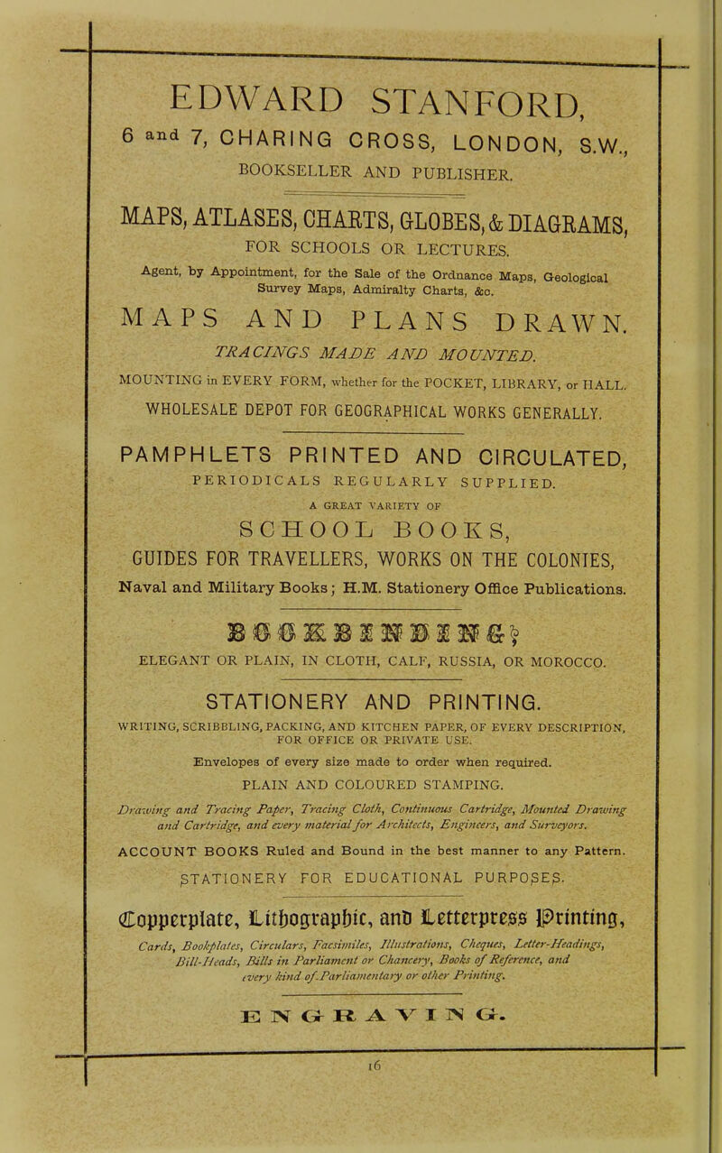 EDWARD STANFORD, 6 and 7, CHARING CROSS, LONDON, S.W, BOOKSELLER AND PUBLISHER. MAPS, ATLASES, OHAETS, GLOBES, & DIAGRAMS, FOR SCHOOLS OR LECTURES. Agent, by Appointment, for the Sale of the Ordnance Maps, Geological Survey Maps, Admiralty Charts, &c. MAPS AND PLANS DRAWN. TRACINGS MADE AND MOUNTED. MOUNTING in EVERY FORM, whether for the POCKET, LIBRARY, or HALL. WHOLESALE DEPOT FOR GEOGRAPHICAL WORKS GENERALLY. PAMPHLETS PRINTED AND CIRCULATED, PERIODICALS REGULARLY SUPPLIED. A GREAT VARIETY OF SCHOOL BOOKS, GUIDES FOR TRAVELLERS, WORKS ON THE COLONIES, Naval and Military Books; H.M. Stationery Office Publications. ELEGANT OR PLAIN, IN CLOTH, CALF, RUSSIA, OR MOROCCO. STATIONERY AND PRINTING. WRITING, SCRIBBLING, PACKING, AND KITCHEN PAPER, OF EVERY DESCRIPTION, FOR OFFICE OR PRIVATE USE. Envelopes of every size made to order when required. PLAIN AND COLOURED STAMPING. Draiving and Tracing Paper, Tracing Cloth, Continumis Cartridge, Mounted Drawing and Cartridge, and every material for Architects, Engineers, and Surveyors. ACCOUNT BOOKS Ruled and Bound in the best manner to any Pattern. STATIONERY FOR EDUCATIONAL PURPO^E^. Copperplate, iLitbograpbic, atiD letterpreg^ Prmtmg, Cards, Bookplates, Circulars, Facsirniles, Illustrations, Cheques, Letter-Headings, Bill-Heads, Bills in Parliament or Chancery, Books of Reference, and every kind ofParliamentaiy or other Printing. E IV O R V X IS Gr. i6