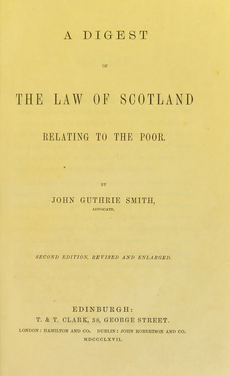 A DIGEST OF THE LAW OF SCOTLAND RELATING TO THE POOR. BY JOHN GUTHRIE SMITH, ADVOCATE. SECOND EDITION, REVISED AND ENLARGED. EDINBUEGH: T. & T. CLARK, 38, GEORGE STREET. LONDON: HAMILTON AND CO. DUBLIN : JOHN ROBERTSON AND CO. MDCCCLXVII.