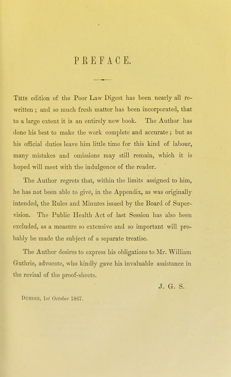 PREFACE. This edition of the Poor Law Digest has been nearly all re- written ; and so much fresh matter has been incorporated, that to a large extent it is an entirely new book. The Author has done his best to make the work complete and accurate; but as his official duties leave him little time for this kind of labour, many mistakes and omissions may still remain, which it is hoped wiU meet with the indulgence of the reader. The Author regrets that, within the limits assigned to him, he has not been able to give, in the Appendix, as was originally intended, the Rules and Minutes issued by the Board of Super- vision. The Public Health Act of last Session has also been excluded, as a measure so extensive and so important will pro- bably be made the subject of a separate treatise. The Author desires to express his obligations to Mr. William Guthrie, advocate, who kindly gave his invaluable assistance in the revisal of the proof-sheets. J. G. S. Dundee, 1st October 1867.