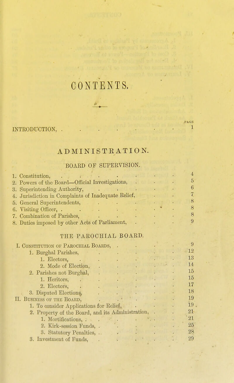 CONTENTS. INTRODUCTION, . ADMINISTRATION. BOAED OF SUPERVISION. 1. Constitution, . . . 2. Powers of tlie Board—Official Investigations, 3. SuperintendiQg Authority, 4. Jurisdiction in Complaints of Inadequate Relief, 5. General Superintendents, 6. Visiting Officer, . . . . • 7. Combination of Parishes, 8. Duties imposed by other Acts of Parliament, THE PAROCHIAL BOARD. I. Constitution of Paeochial Boards, . 1. Burghal Parishes, 1. Electors, .... 2. Mode of Election, 2. Parishes not Burghal, 1. Heritors, .... 2. Electors, .... 3. Disputed Election^, II. Business of the Board, . . • • 1. To consider Applications for Relief, 2. Property of the Board, and its Administration, 1. Mortifications, ... • ' 2. Kirk-session Funds, . 3. Statutory Penalties, . 3. Investment of Funds, . . •