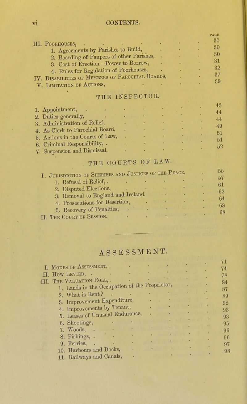 III. POOEHOUSES, . . • • 1. Agreements by ParisheB to Build, 2. Boarding of Paupers of other Parishes, 8. Cost of Erection—Power to Borrow, 4. Rules for Eegulation of Poorhouses, rV. Disabilities of Membees of Paeochial Boards, V. Limitation of Actions, THE INSPECTOR. 1. Appointment, 2. Duties generally, Administration of Relief, As Clerk to Parochial Board, Actions in the Courts of Law, Criminal Responsibility, . Suspension and Dismissal, THE COURTS OF LAW. I. Jurisdiction of Sheriffs and Justices of the Peace, 1. Refusal of Relief,. 2. Disputed Elections, 3. Removal to England and Ireland 4. Prosecutions for Desertion, 5. Recovery of Penalties, II. The Court of Session, 3. 4. 5. 6. 7. PAGE 30 30 30 31 32 37 39 43 44 44 49 51 51 52 55 57 61 62 64 68 68 ASSESSMENT. 71 I. Modes of Assessment, . • • • ' II. How Levied, 78 III. The Valuation Roll, . . ' . /  * 84 1. Lands in the Occupation of the Proprietor, • • 2. What is Rent? . • • ' ' 89 3. Improvement Expenditure, ' '  92 4. Improvements by Tenant, '  '  93 5. Leases of Unusual Endurance, . • • • 6. Shootings, 95 7. Woods, . • • ■ ■ .96 8. Fishings, . • •  ' ' .96 9. Ferries, 97 10. Harbours and Docks, ' ' ' ' . 98 11. Railways and Canals, •  ' '