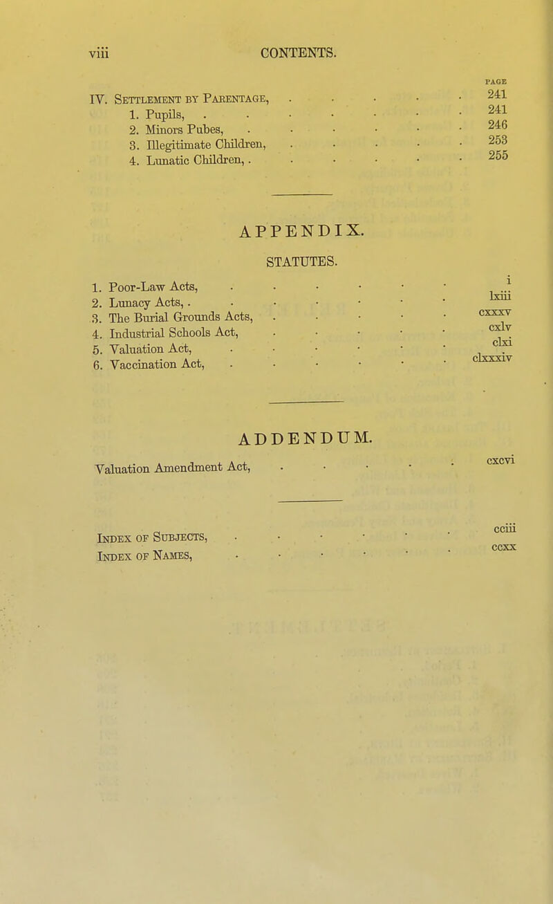 IV. Settlement by Paeentage, 1. Pupils, 2. Minors Pubes, 3. Illegitimate Children, 4. Lunatic Children,. PAGE 241 241 246 253 255 APPENDIX. STATUTES. 1. Poor-Law Acts, 2. Lunacy Acts,. 3. The Burial Grounds Acts, 4. Industrial Schools Act, 5. Valuation Act, 6. Vaccination Act, 1 Ixiii CXJLX.V cxlv clxi clxxxiv ADDENDUM. Valuation Amendment Act, CXCVl Index of Subjects, Index of Names, cciii ccxx