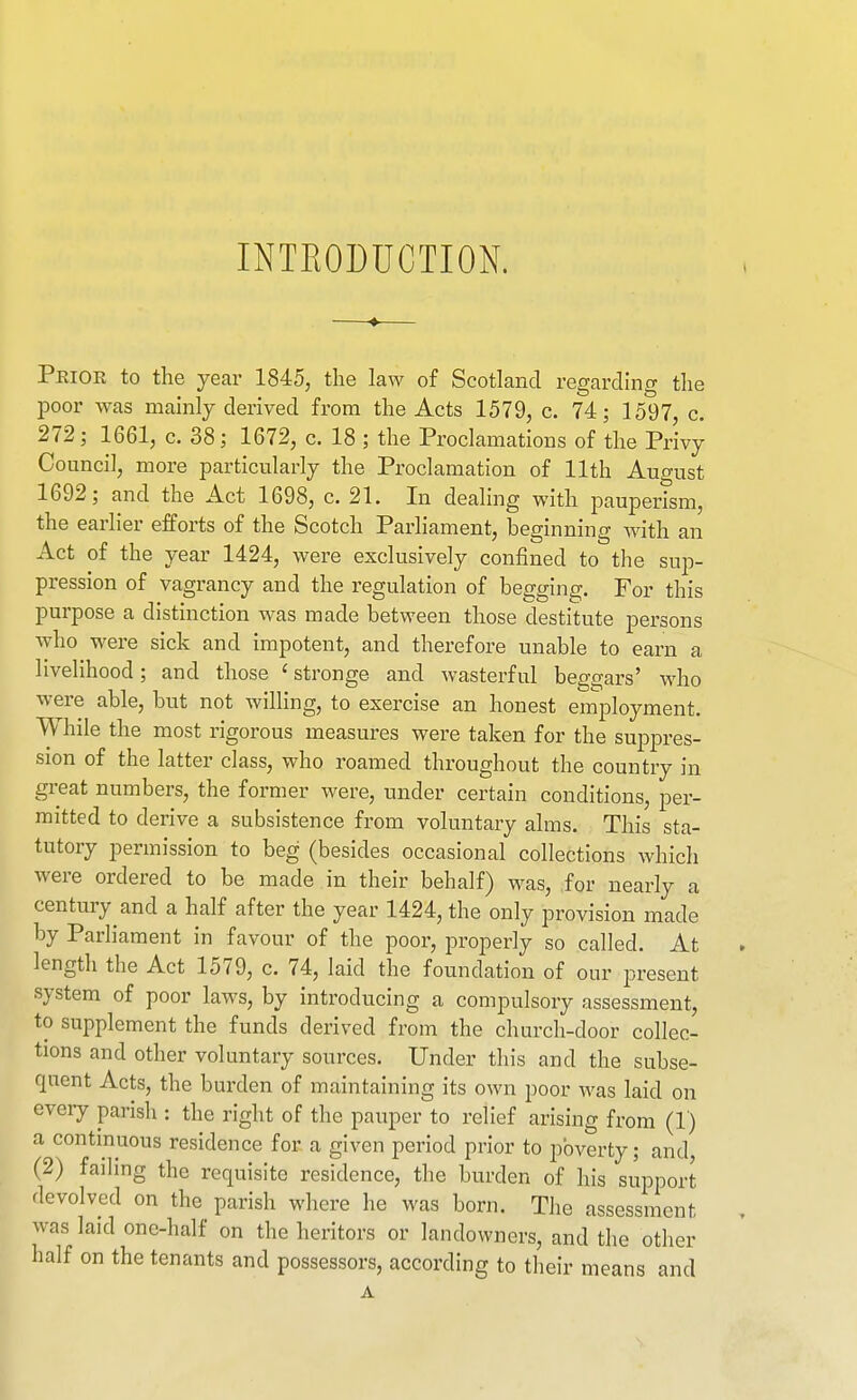 INTEODUCTION. Prior to the year 1845, the law of Scotland regarding the poor was mainly derived from the Acts 1579, c. 74; 1597, c. 272; 1661, c. 38; 1672, c. 18 ; the Proclamations of the Privy Council, more particularly the Proclamation of 11th August 1692; and the Act 1698, c. 21. In dealing with pauperism, the earlier efforts of the Scotch Parliament, beginning with an Act of the year 1424, were exclusively confined to the sup- pression of vagrancy and the regulation of begging. For this purpose a distinction was made between those destitute persons who were sick and impotent, and therefore unable to earn a livelihood; and those ' stronge and wasterful beggars' who were able, but not willing, to exercise an honest employment. While the most rigorous measures were taken for the suppres- sion of the latter class, who roamed throughout the country in great numbers, the former were, under certain conditions, per- mitted to derive a subsistence from voluntary alms. This sta- tutory permission to beg (besides occasional collections which were ordered to be made in their behalf) was, for nearly a century and a half after the year 1424, the only provision made by Parliament in favour of the poor, properly so called. At length the Act 1579, c. 74, laid the foundation of our j^resent system of poor laws, by introducing a compulsory assessment, to supplement the funds derived from the church-door collec- tions and other voluntary sources. Under this and the subse- quent Acts, the burden of maintaining its own poor was laid on eveiy parish : the right of the pauper to relief arising from (1) a continuous residence for a given period prior to poverty; and, (2) failing the requisite residence, the burden of his support devolved on the parish where he was born. The assessment was laid one-half on the heritors or landowners, and the other half on the tenants and possessors, according to their means and A