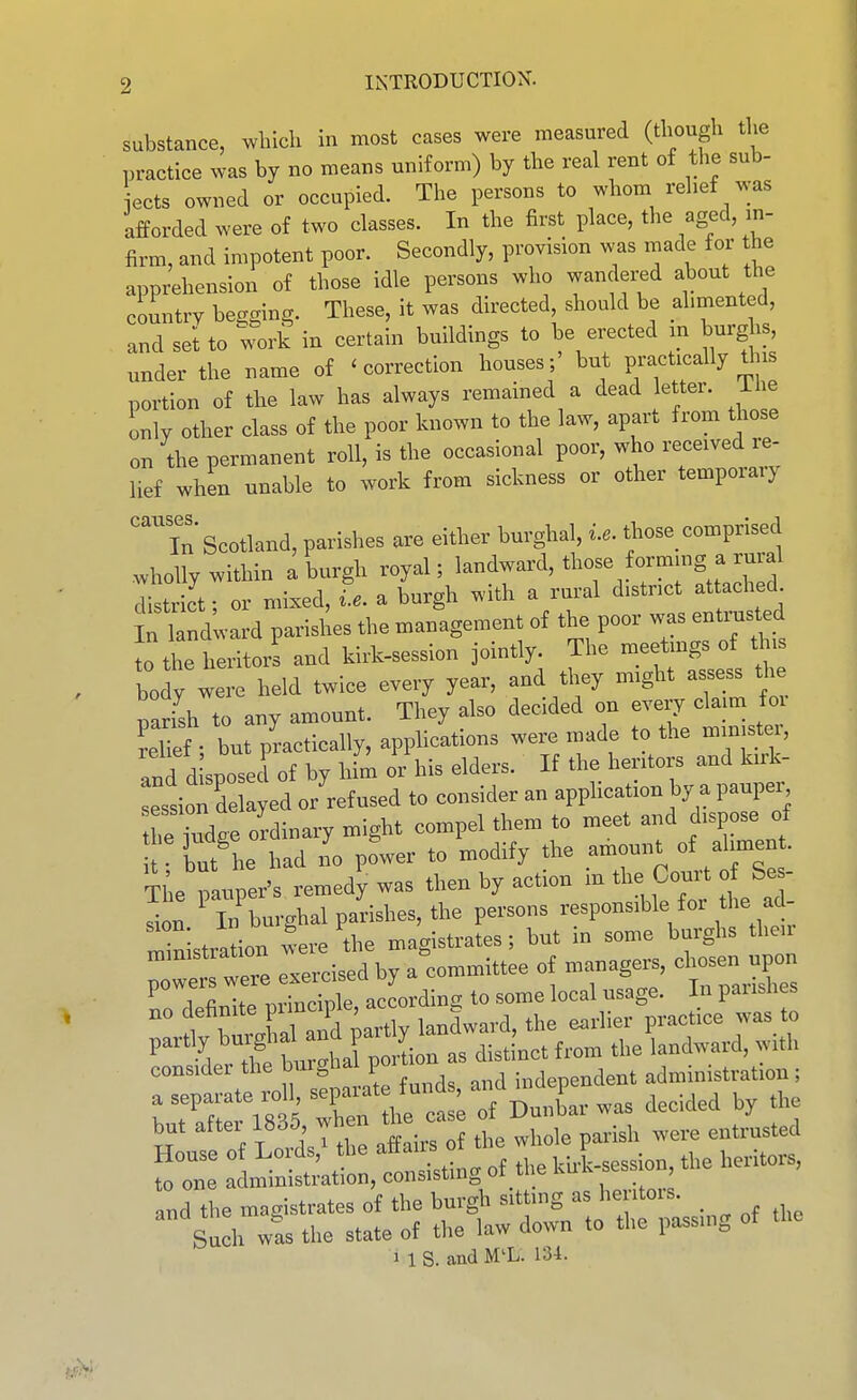 substance, which in most cases were measured (though the practice was by no means uniform) by the real rent of the sub- sets owned or occupied. The persons to whom relief was afforded were of two classes. In the first place, the aged, in- firm, and impotent poor. Secondly, provision was made for the apprehension of those idle persons who wandered about the country begging. These, it was directed, should be alimented, and set to work in certain buildings to be erected m burghs, under the name of 'correction houses;' but practically this portion of the law has always remained a dead letter, ihe only other class of the poor known to the law, apart from those on the permanent roll, is the occasional poor, who received re- lief when unable to work from sickness or other temporary ''Tn Scotland, parishes are either burghal, i.e. those_ comprised .wholly within a burgh royal; ^^^^^^^^^^'.^^^^^^^ district; or mixed, i.e. a burgh with a rural district attached In landward parishes the management of the poor was entmsted to the heritor! and kirk-session jointly. The meetings of ^jis body were held twice every year, and they might assess the parish to any amount. They also decided on -ry cW fo^^ relief • but practically, applications were made to the min stei, and d sposed of by hii or his elders. If the heritors and kirk- ession delayed or'ref used to consider an application by a paupe., leTdse ordinary might compel them to meet and dispose of but'he had lo p?wer to modify the amount of aliment. The pauper's remedy was then by action m the Court of Se- Sn ' in'burghal parishes, the persons responsible for the d- r^in stration were the magistrates; but in some burghs then but aftei 1835, when u ^^^^ entrusted House of Lords,^ the affairs onhe - P ^^^^ ^^^.^^^^^ to one administration, consistmg ot tne kuk , and the magistrates of the burgh sitting as heritois. Such w!s the state of the law down to the passing of the