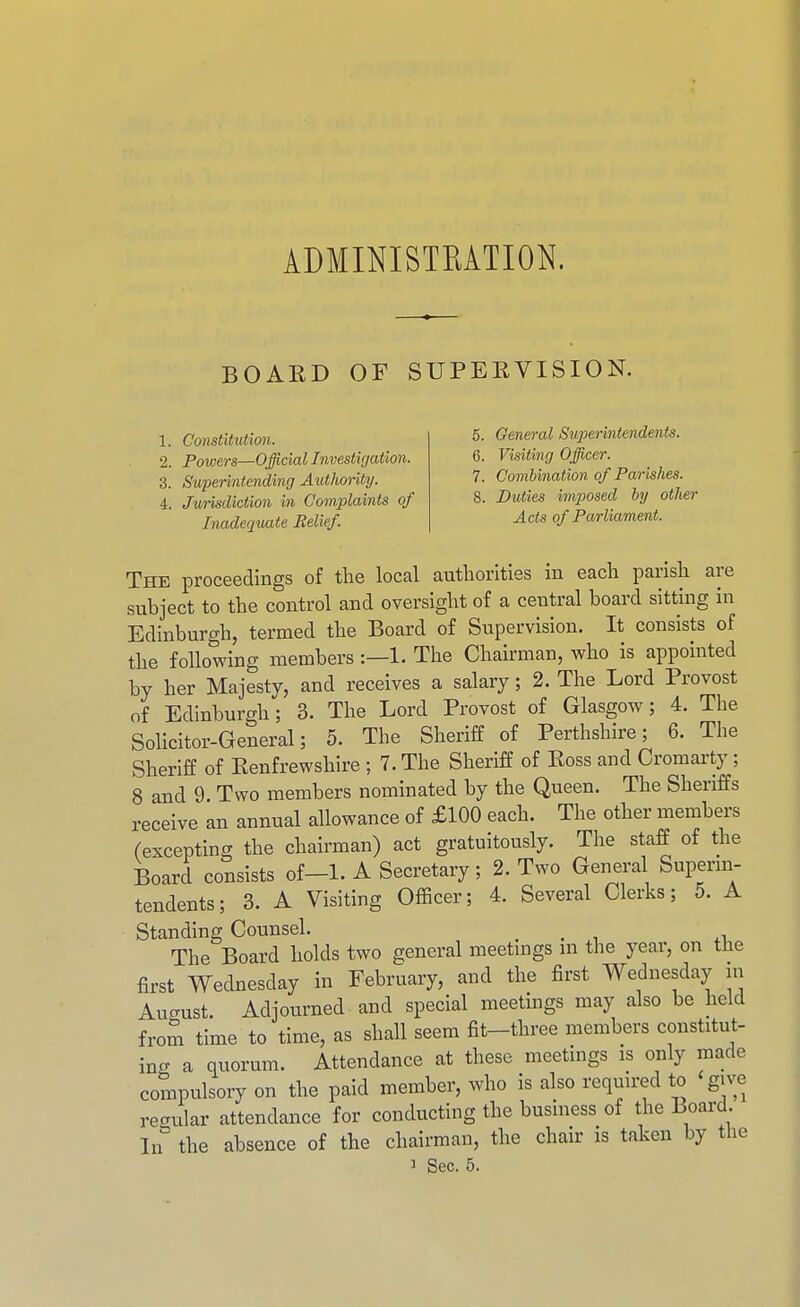 ADMINISTRATION. BOAKD OF SUPERVISION. 1. Constitution. 2. Powers—Official Investigation. 3. Superintending Authority. 4. Jurisdiction in Complaints of Inadequate Relief. 5. General Superintendents. 6. Visifmg Officer. 7. Combination of Parishes. 8. Duties imposed by other Acts of Parliament. The proceedings of the local authorities in each parish are subject to the control and oversight of a central board sitting in Edinburgh, termed the Board of Supervision. It consists of the following members :—1. The Chairman, who is appointed by her Majesty, and receives a salary; 2. The Lord Provost of Edinburgh; 3. The Lord Provost of Glasgow; 4. The Solicitor-General; 5. The Sheriff of Perthshire; 6. The Sheriff of Eenfrewshire ; 7. The Sheriff of Ross and Cromarty; 8 and 9. Two members nominated by the Queen. The Sheriffs receive an annual allowance of £100 each. The other members (excepting the chairman) act gratuitously. The staff of the Board consists of-1. A Secretary; 2. Two General Superm- tendents; 3. A Visiting Ofhcer; 4. Several Clerks; 5. A Standing Counsel. . . , .^ The Board holds two general meetmgs m the year, on the first Wednesday in February, and the first Wednesday in Auffust. Adjourned and special meetings may also be held from time to time, as shall seem fit-three members constitut- ing a quorum. Attendance at these meetings is only made compulsory on the paid member, who is also required to give regular attendance for conducting the business of the Board. In the absence of the chairman, the chair is taken by the