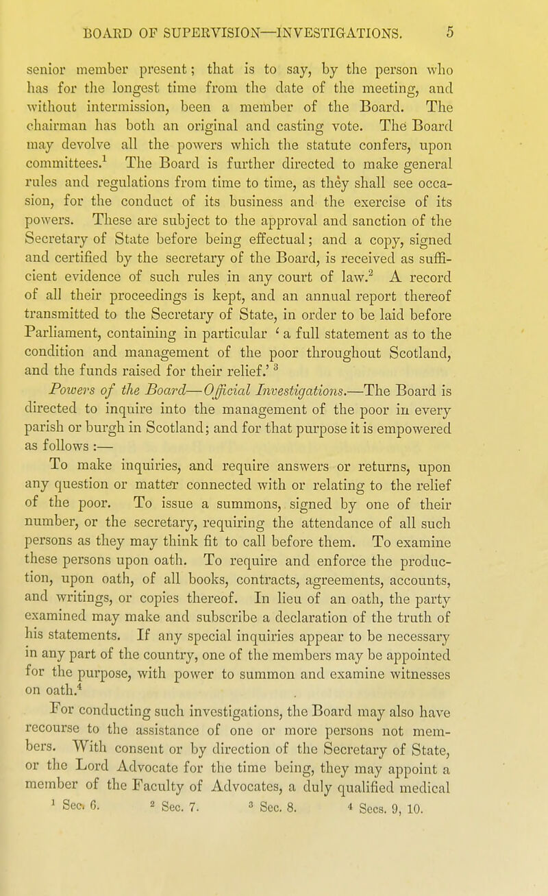 senior member present; that is to say, by the person who has for tlie longest time from the date of the meeting, and without intermission, been a member of the Board. The chairman has both an original and casting vote. The Board may devolve all the powers which the statute confers, upon committees.^ The Board is further directed to make general rules and regulations from time to time, as they shall see occa- sion, for the conduct of its business and the exercise of its powers. These are subject to the approval and sanction of the Secretary of State before being effectual; and a copy, signed and certified by the secretary of the Board, is received as suffi- cient evidence of such rules in any court of law.^ A record of all their proceedings is kept, and an annual report thereof transmitted to the Secretary of State, in order to be laid before Parliament, containing in particular ' a full statement as to the condition and management of the poor throughout Scotland, and the funds raised for their relief.' ^ Powers of the Board—O^fficial Investigations.—The Board is directed to inquire into the management of the poor in every parish or burgh in Scotland; and for that purpose it is empowered as follows :— To make inquiries, and require answers or returns, upon any question or matter connected with or relating to the relief of the poor. To issue a summons, signed by one of their number, or the secretary, requiring the attendance of all such persons as they may think fit to call before them. To examine these persons upon oath. To require and enforce the produc- tion, upon oath, of all books, contracts, agreements, accounts, and writings, or copies thereof. In lieu of an oath, the party examined may make and subscribe a declaration of the truth of his statements. If any special inquiries appear to be necessary m any part of the country, one of the members may be appointed for the purpose, with power to summon and examine witnesses on oath.* For conducting such investigations, the Board may also have recourse to the assistance of one or more persons not mem- bers. With consent or by direction of the Secretary of State, or the Lord Advocate for the time being, they may appoint a member of the Faculty of Advocates, a duly qualified medical J Sec, G. 2 Sec. 7. ^ 3_ 4 gees. 9, 10.