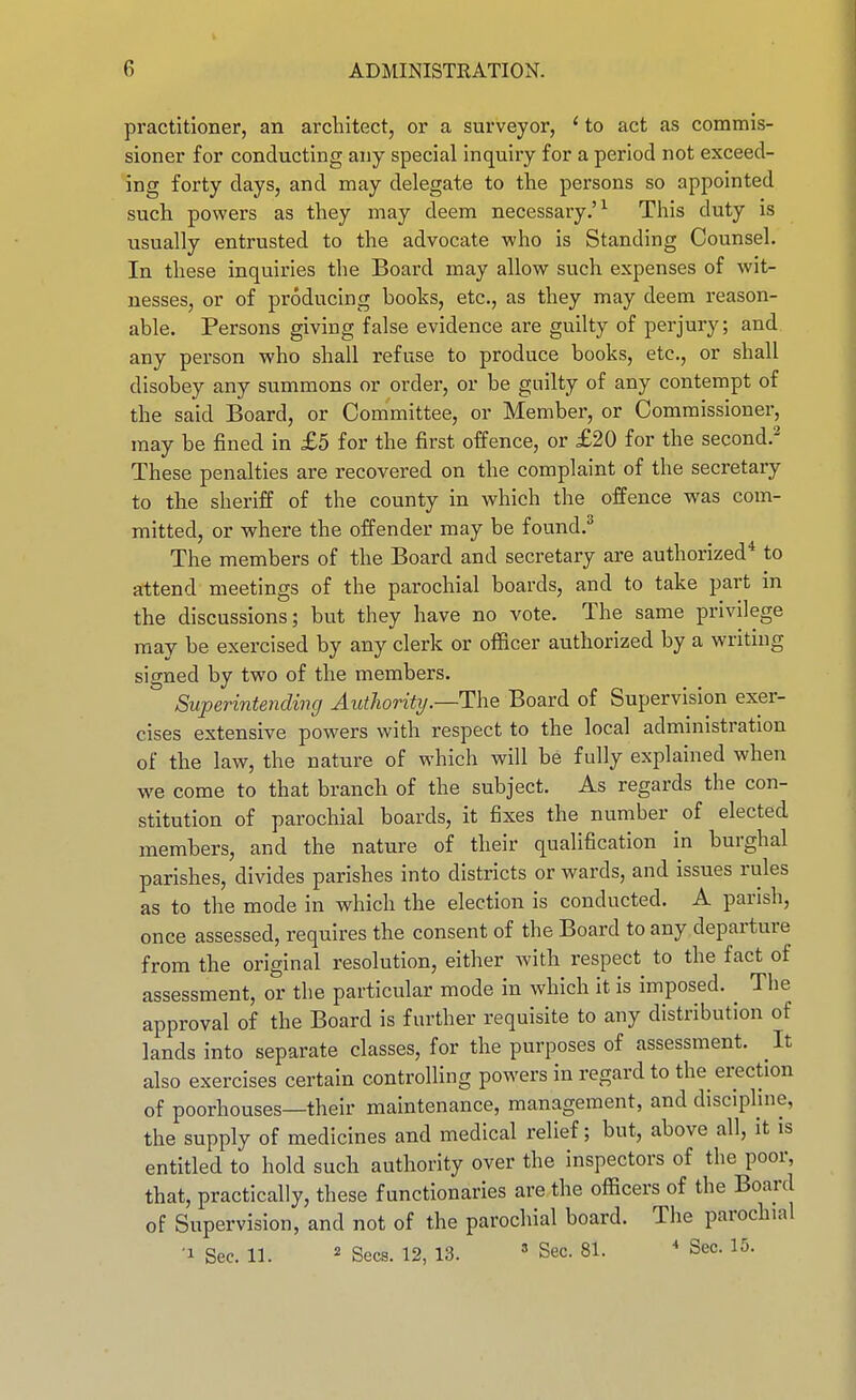 practitioner, an architect, or a surveyor, ' to act as commis- sioner for conducting any special inquiry for a period not exceed- ing forty days, and may delegate to the persons so appointed such powers as they may deem necessary.'^ This duty is usually entrusted to the advocate who is Standing Counsel. In these inquiries the Board may allow such expenses of wit- nesses, or of producing books, etc., as they may deem reason- able. Persons giving false evidence are guilty of perjury; and any person who shall refuse to produce books, etc., or shall disobey any summons or order, or be guilty of any contempt of the said Board, or Committee, or Member, or Commissioner, may be fined in £5 for the first offence, or £20 for the second.'-^ These penalties are recovered on the complaint of the secretary to the sheriff of the county in which the offence was com- mitted, or where the offender may be found.^ The members of the Board and secretary are authorized* to attend meetings of the parochial boards, and to take part in the discussions; but they have no vote. The same privilege may be exercised by any clerk or officer authorized by a writing signed by two of the members. Superintending Authority.—Board of Supervision exer- cises extensive powers with respect to the local administration of the law, the nature of which will be fully explained when we come to that branch of the subject. As regards the con- stitution of parochial boards, it fixes the number of elected members, and the nature of their qualification in burghal parishes, divides parishes into districts or wards, and issues rules as to the mode in which the election is conducted. A parish, once assessed, requires the consent of the Board to any departure from the original resolution, either with respect to the fact of assessment, or the particular mode in which it is imposed. The approval of the Board is further requisite to any distribution of lands into separate classes, for the purposes of assessment. It also exercises certain controlling powers in regard to the erection of poorhouses—their maintenance, management, and disciphne, the supply of medicines and medical relief; but, above all, it is entitled to hold such authority over the inspectors of the poor, that, practically, these functionaries are the officers of the Board of Supervision, and not of the parochial board. The parochial ■1 Sec. 11. ^ Sees. 12, 13.  Sec. 81. ' Sec. 15.