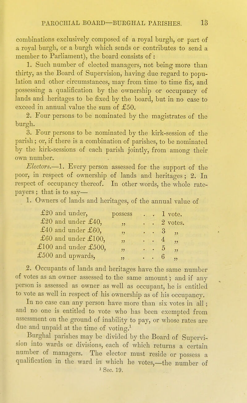 combinations exclusively composed of a royal burgh, or part of a royal burgli, or a burgli which sends or contributes to send a member to Parliament), the board consists of: 1. Such number of elected managers, not being more than thirty, as the Board of Supervision, having due regard to popu- lation and other circumstances, may from time to time fix, and possessing a qualification by the ownership or occupancy of lands and heritages to be fixed by the board, but in no case to exceed in annual value the sum of £50. 2. Four persons to be nominated by the magistrates of the burgh. 3. Four persons to be nominated by the kirk-session of the parish; or, if there is a combination of parishes, to be nominated by the kirk-sessions of each parish jointly, from among their own number. Electors.—1. Every person assessed for the support of the poor, in respect of ownership of lands and heritages; 2. In respect of occupancy thereof. In other words, the whole rate- payers ; that is to say— 1. Owners of lands and heritages, of the annual value of £20 and under, possess . . 1 vote. £20 and under £40, „ . . 2 votes. £40 and under £60, „ . . 3 „ £60 and under £100, „ . . 4 „ £100 and under £500, „ . . 5 „ £500 and upwards, „ . . 6 „ 2, Occupants of lands and heritages have the same number of votes as an owner assessed to the same amount; and if any person is assessed as owner as well as occupant, he is entitled to vote as well in respect of his ownership as of his occupancy. In no case can any person have more than six votes in all; and no one is entitled to vote who has been exempted from assessment on the ground of inability to pay, or whose rates are due and unpaid at the time of voting.^ Burghal parishes may be divided by the Board of Supervi- sion into wards or divisions, each of which returns a certain number of managers. The elector must reside or possess a qualification in the ward in which he votes,—the number of 1 Sec. 19.
