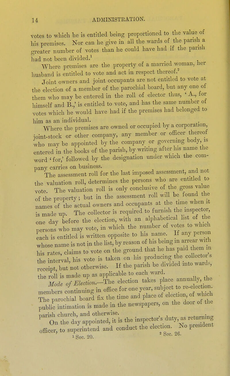 votes to which he is entitled being proportioned to the value of his premises. Nor can he give in all the wards of the parish a greater number of votes than he could have had if the parish had not been divided.^ Where premises are the property of a married woman, her husband is entitled to vote and act in respect thereof.^ Joint owners and joint occupants are not entitled to vote at the election of a member of the parochial board, but any one of them who may be entered in the roll of elector thus, ' A., for himself and B.,' is entitled to vote, and has the same number ot votes which he would have had if the premises had belonged to him as an individual. Where the premises are owned or occupied by a corporation, ioint-stock or other company, any member or officer thereof who mav be appointed by the company or governmg body, is entered in the books of the parish, by writing after his name the word 'for,' followed by the designation under which the com- pany carries on business, . j ^ The assessment roll for the last imposed assessment, and not the valuation roll, determines the persons who are entitled to vote. The valuation roll is only conclusive of the gross value of the property; but in the assessment roll wi 1 be found the names of the actual owners and occupants at the time when it is made up. The collector is required to furnish t - ^^P^ctor one day before the election, with an alphabetical list of the persons'who may vote, in which the number of votes to which iach is entitled is written opposite to his name. If any person whose name is not in the list, by reason of his being m ai.ear wi lis rates, claims to vote on the ground that he has paid hem in the interval, his vote is taken on his producmg the collector . but not otherwise. If the parish be divided into ward, thP roll is made up as applicable to each ward. Zre7ElecL.-^^l^e election takes place annua ly the men ber continuing in office for one year, subject to re-elec ion Thfpa^^chial board fix the time and place of election o which public intimation is made in the newspapers, on the door of the nnrish church. and otherwise. ' on the day appointed, it is the inspecloVs duty, as retu^ng officer, to suprfntend and conduct the clecUon. ^ No president