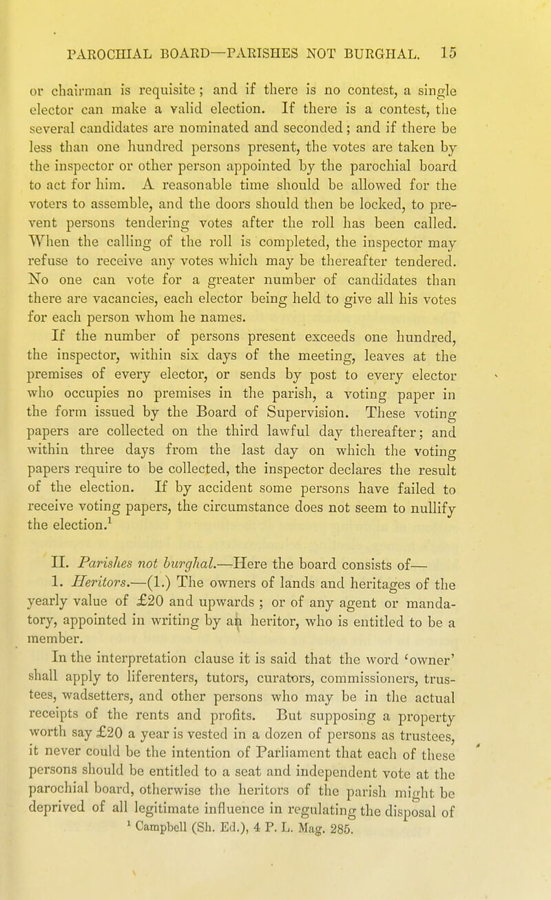 or chairman is requisite; and if there is no contest, a single elector can make a valid election. If there is a contest, the several candidates are nominated and seconded; and if there be less than one himdred persons present, the votes are taken by the inspector or other person appointed by the parochial board to act for him. A reasonable time should be allowed for the voters to assemble, and the doors should then be locked, to pre- vent persons tendering votes after the roll has been called. When the calling of the roll is completed, the inspector may refuse to receive any votes which may be thereafter tendered. No one can vote for a greater number of candidates than there are vacancies, each elector being held to give all his votes for each person whom he names. If the number of persons present exceeds one hundred, the inspector, within six days of the meeting, leaves at the premises of every elector, or sends by post to every elector who occupies no premises in the parish, a voting paper in the form issued by the Board of Supervision. These voting papers are collected on the third lawful day thereafter; and within three days from the last day on which the voting papers require to be collected, the inspector declares the result of the election. If by accident some persons have failed to receive voting papers, the circumstance does not seem to nullify the election.^ II. Parishes not hurghal.—rHere the board consists of— 1. Heritors.—(1.) The owners of lands and heritages of the yearly value of £20 and upwards ; or of any agent or manda- tory, appointed in writing by an heritor, who is entitled to be a member. In the interpretation clause it is said that the word 'owner' shall apply to liferenters, tutors, curators, commissioners, trus- tees, wadsetters, and other persons who may be in the actual receipts of the rents and profits. But supposing a property worth say £20 a year is vested in a dozen of persons as trustees, it never could be the intention of Parliament that each of these persons should be entitled to a seat and independent vote at the parochial board, otherwise tlie heritors of the parish might be deprived of all legitimate influence in regulating the disposal of 1 Campbell (Sh. Ed.), 4 P. L. Mag. 285.