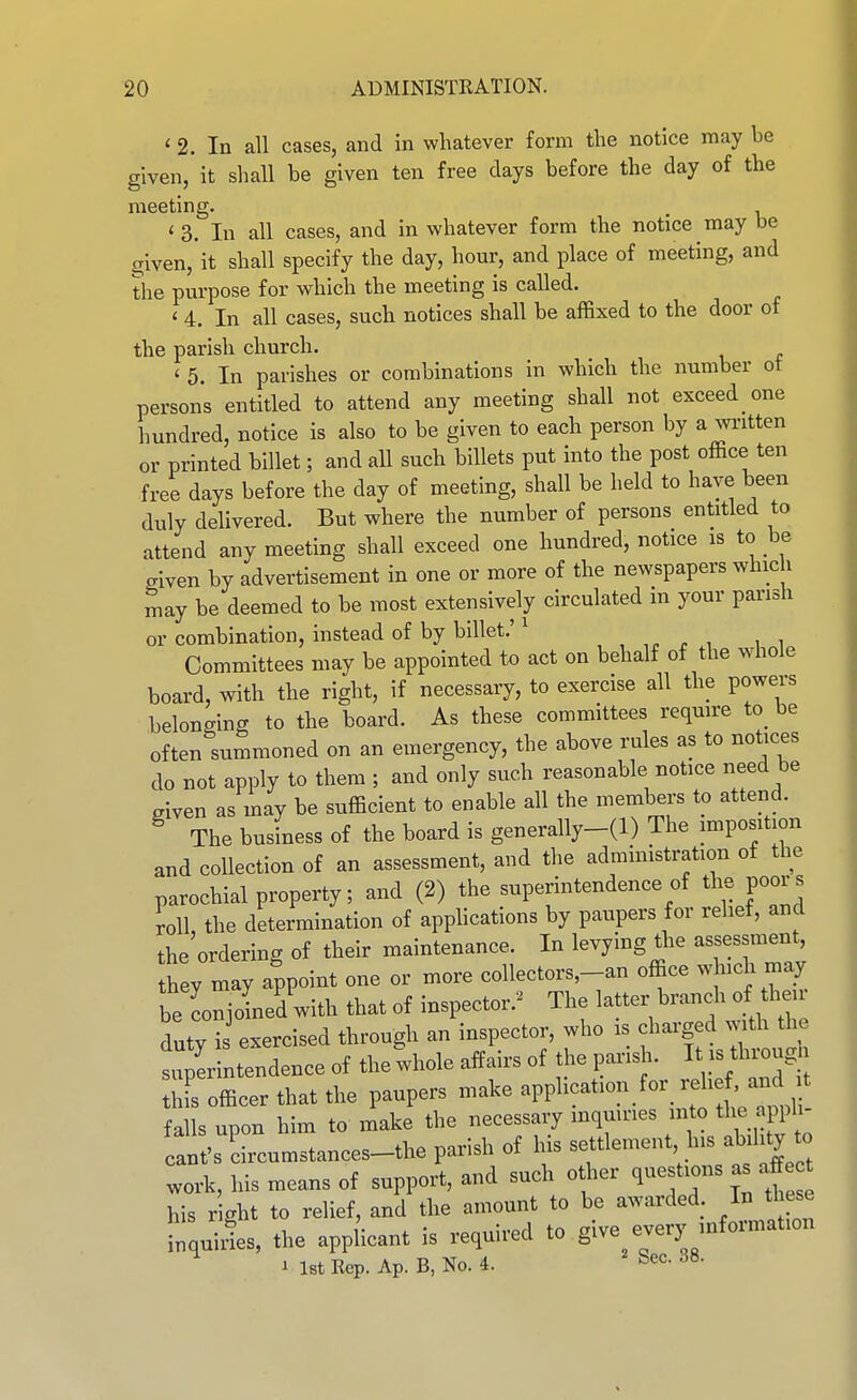 ' 2. In all cases, and in whatever form the notice may be given, it shall be given ten free days before the day of the meeting. . ' 3. In all cases, and in whatever form the notice may be given,it shall specify the day, hour, and place of meeting, and the purpose for which the meeting is called. < 4. In all cases, such notices shall be affixed to the door of the parish church. ' 5. In parishes or combinations in which the number ot persons entitled to attend any meeting shall not exceed one hundred, notice is also to be given to each person by a wi-itten or printed billet; and all such billets put into the post office ten free days before the day of meeting, shall be held to have been duly delivered. But where the number of persons entitled to attend any meeting shall exceed one hundred, notice is to be aiven by advertisement in one or more of the newspapers which may be deemed to be most extensively circulated m your parish or combination, instead of by billet.' ^ , . i i i Committees may be appointed to act on behalf of the whole board, with the right, if necessary, to exercise all the powers belonging to the board. As these committees require to_ be often summoned on an emergency, the above rules as to notices do not apply to them ; and only such reasonable notice need be Siven as may be sufficient to enable all the members to attend. ^ The business of the board is generally-(l) The imposition and collection of an assessment, and the administration of the parochial property; and (2) the superintendence of the poors roll, the determination of applications by paupers for relief, and the ordering of their maintenance. In levying the assessment, th y may appoint one or more collectors,_an office w nch may be Ljined with that of inspector.'^ The latter branch of their duty i exercised through an inspector, who is charged with the superintendence of the whole affairs of the parish. I - tl-ug this officer that the paupers make ^VV^^^^'^^-.^^^^f^f^^^^^^ falls upon him to make the necessary inquiries into the appU cant's circumstances-the parish of his settlement his ability to work, his means of support, and such other questions as aff his right to relief, and the amount to be awarded In these inquiles, the applicant is required to give every information 1 l8tRep.Ap.B,No.4. ^ Sec. 38.