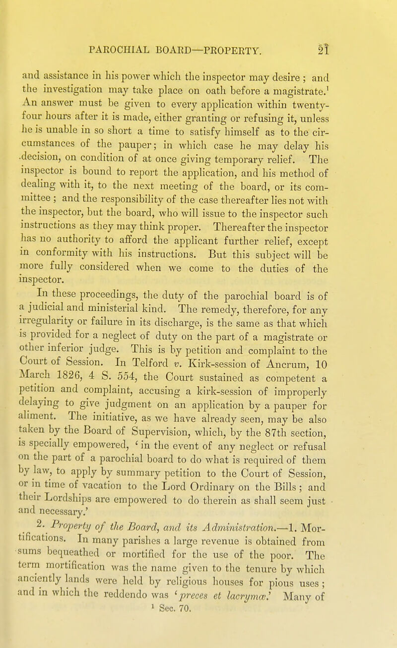 PAKOCIilAL BOARD—PROPERTY. 2! and assistance in his power which the inspector may desire ; and the investigation may take place on oath before a magistrate.' An answer must be given to every application within twenty- four hours after it is made, either granting or refusing it, unless he is unable in so short a time to satisfy himself as to the cir- cumstances of the pauper; in which case he may delay his •decision, on condition of at once giving temporary relief. The inspector is bound to report the application, and' his method of dealing with it, to the next meeting of the board, or its com- mittee ; and the responsibility of the case thereafter lies not with the inspector, but the board, who will issue to the inspector such instructions as they may think proper. Thereafter the inspector has no authority to afford the applicant further relief, except in conformity with his instructions. But this subject will be more fully considered when we come to the duties of the inspector. ^ In these proceedings, the duty of the parochial board is of a judicial and ministerial kind. The remedy, therefore, for any irregularity or failure in its discharge, is the same as that which is provided for a neglect of duty on the part of a magistrate or other inferior judge. This is by petition and complaint to the Court of Session. In Telford v. Kirk-session of Ancrum, 10 March 1826, 4 S. 554, the Court sustained as competent a petition and complaint, accusing a kirk-session of improperly delaying to give judgment on an application by a pauper for aliment. The initiative, as we have already seen, may be also taken by the Board of Supervision, which, by the 87th section, IS specially empowered, ' in the event of any neglect or refusal on the part of a parochial board to do what is required of them by law, to apply by summary petition to the Court of Session, or in time of vacation to the Lord Ordinary on the Bills ; and their Lordships are empowered to do therein as shall seem just ■ and necessary,' 2. Property of the Board, and its A dministration.—1. Mor- tifications. In many parishes a large revenue is obtained from sums bequeathed or mortified for the use of the poor. The term mortification was the name given to the tenure by which anciently lands were held by religious houses for pious uses ; and in which the reddendo was ^preces et lacrymw: Many of
