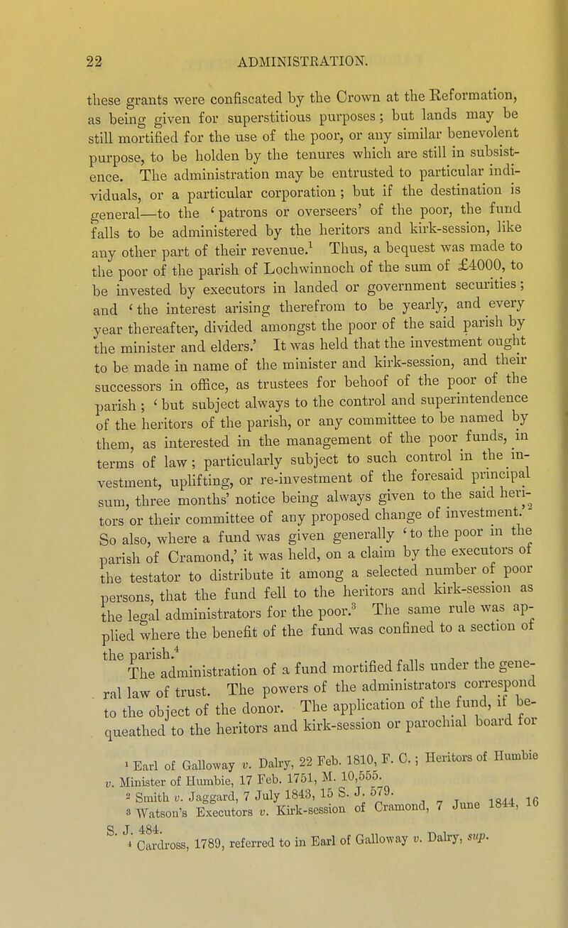 these grants were confiscated by the Crown at the Reformation, as being given for superstitious purposes; but lands may be still mortified for the use of the poor, or any similar benevolent purpose, to be holden by the tenures which are still in subsist- ence. The administration may be entrusted to particular indi- viduals, or a particular corporation; but if the destination is general—to the 'patrons or overseers' of the poor, the fund falls to be administered by the heritors and Idrk-session, like any other part of their revenue.^ Thus, a bequest was made to the poor of the parish of Lochwinnoch of the sum of £4000, to be invested by executors in landed or government secm-ities; and 'the interest arising therefrom to be yearly, and every year thereafter, divided amongst the poor of the said parish by the minister and elders.' It was held that the investment ought to be made in name of the minister and kirk-session, and their successors in office, as trustees for behoof of the poor of the parish ; ' but subject always to the control and superintendence of the heritors of the parish, or any committee to be named by them, as interested in the management of the poor funds, in terms of law; particularly subject to such control in the m- vestment, uplifting, or re-investment of the foresaid principal sum, three months' notice being always given to the said heri- tors or their committee of any proposed change of investment.  So also, where a fund was given generally 'to the poor in the parish of Cramond,' it was held, on a claim by the executors ot the testator to distribute it among a selected number of poor persons, that the fund fell to the heritors and kirk-session as the legal administrators for the poor.^ The same rule was ap- plied where the benefit of the fund was confined to a section ot the parish.* „ ^, , , The administration of a fund mortified falls under the gene- ral law of trust. The powers of the administrators correspond ■ to the object of the donor. The application of the fund, if be- queathed to the heritors and kirk-session or parochial board for • Earl of GaUo^ay Dairy, 22 Feb. 1810, F. G.; Heritors of Humbie V. Minister of Hmnbie, 17 Feb. 1751, M. 10,555. 2 Smith V. Jaggard, 7 July 1843, 15 S. J. 579. io^a ifi 3 Watson's Executors Kirk-session of Cramond, 7 June 1844, 16 S J 484 ■ i Cardross, 1789, referred to in Earl of Galloway v. Daky, step.