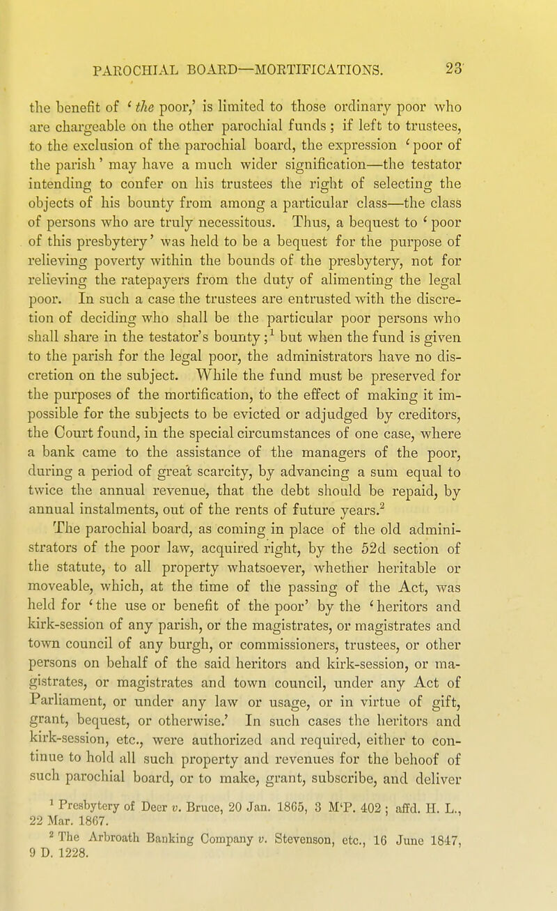 the benefit of ' the poor,' is limited to those ordinary poor who are chargeable on the other parochial funds; if left to trustees, to the exclusion of the parochial board, the expression ' poor of the parish' may have a much wider signification—the testator intendine to confer on his trustees the riffht of selectino; the objects of his bounty from among a particular class—the class of persons who are truly necessitous. Thus, a bequest to ' poor of this presbytery' was held to be a bequest for the purpose of relieving poverty within the bounds of the presbytery, not for relieving the ratepayers from the duty of alimenting the legal poor. In such a case the trustees are entrusted with the discre- tion of deciding who shall be the particular poor persons who shall share in the testator's bounty ;^ but when the fund is given to the parish for the legal poor, the administrators have no dis- ci'etion on the subject. While the fund must be preserved for the purposes of the mortification, to the effect of making it im- possible for the subjects to be evicted or adjudged by creditors, the Court found, in the special circumstances of one case, where a bank came to the assistance of the managers of the poor, during a period of great scarcity, by advancing a sum equal to twice the annual revenue, that the debt should be repaid, by annual instalments, out of the rents of future years.^ The parochial board, as coming in place of the old admini- strators of the poor law, acquired right, by the 52 d section of the statute, to all property whatsoever, whether heritable or moveable, which, at the time of the passing of the Act, was held for ' the use or benefit of the poor' by the ' heritors and kirk-session of any parish, or the magistrates, or magistrates and town council of any burgh, or commissioners, trustees, or other persons on behalf of the said hei'itors and kirk-session, or ma- gistrates, or magistrates and town council, under any Act of Parliament, or under any law or usage, or in virtue of gift, grant, bequest, or otherwise.' In such cases the heritors and kirk-session, etc., were authorized and required, either to con- tinue to hold all such property and revenues for the behoof of such parochial board, or to make, grant, subscribe, and deliver 1 Presbytery of Deer v. Bruce, 20 Jan. 1865, 3 M'P. 402 : affd. H. L., 22 Mar. 1867. 2 The Arbroath Banking Company v. Stevenson, etc., 16 June 1847, 9 D. 1228.