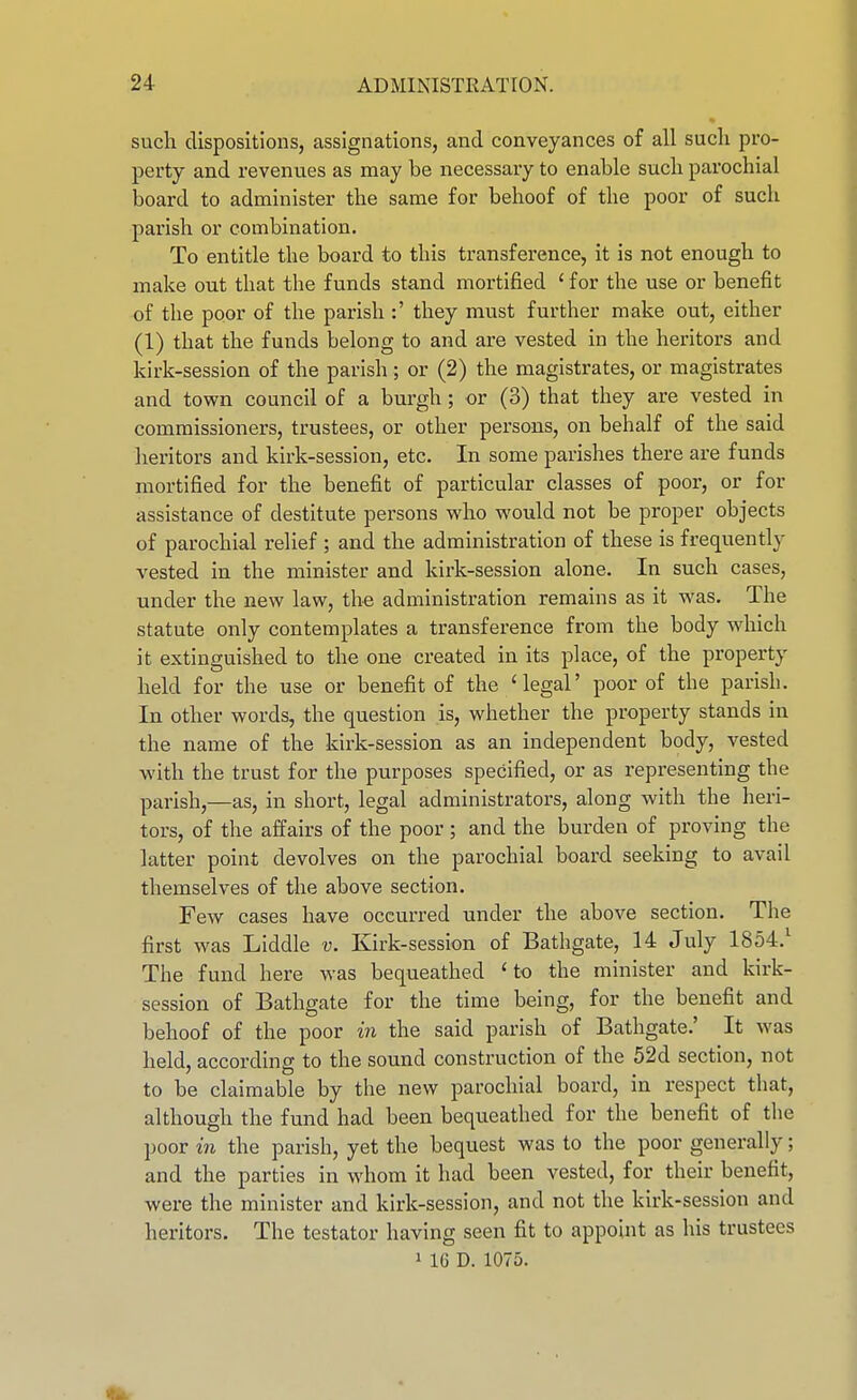 such dispositions, assignations, and conveyances of all sucli pro- perty and revenues as may be necessary to enable sucb parochial Ijoard to administer the same for behoof of the poor of such parish or combination. To entitle the board to this transference, it is not enough to make out that the funds stand mortified ' for the use or benefit of the poor of the parish :' they must further make out, either (1) that the funds belong to and are vested in the heritors and kirk-session of the parish ; or (2) the magistrates, or magistrates and town council of a burgh; or (3) that they are vested in commissioners, trustees, or other persons, on behalf of the said heritors and kirk-session, etc. In some parishes there are funds mortified for the benefit of particular classes of poor, or for assistance of destitute persons who would not be proper objects of parochial relief ; and the administration of these is frequently vested in the minister and kirk-session alone. In such cases, under the new law, the administration remains as it was. The statute only contemplates a transference from the body which it extinguished to the one created in its place, of the property held for the use or benefit of the 'legal' poor of the parish. In other words, the question is, whether the property stands in the name of the kirk-session as an independent body, vested with the trust for the purposes specified, or as representing the parish,—as, in short, legal administrators, along with the heri- tors, of the affairs of the poor ; and the burden of proving the latter point devolves on the parochial board seeking to avail themselves of the above section. Few cases have occurred under the above section. The first was Liddle v. Kirk-session of Bathgate, 14 July 1854.^ The fund here was bequeathed 'to the minister and kirk- session of Bathgate for the time being, for the benefit and behoof of the poor in the said parish of Bathgate.' It was held, according to the sound construction of the 52d section, not to be claimable by the new parochial board, in respect that, although the fund had been bequeathed for the benefit of the poor in the parish, yet the bequest was to the poor generally; and the parties in whom it had been vested, for their benefit, were the minister and kirk-session, and not the kirk-session and heritors. The testator having seen fit to appoint as his trustees 1 16 D. 1075.