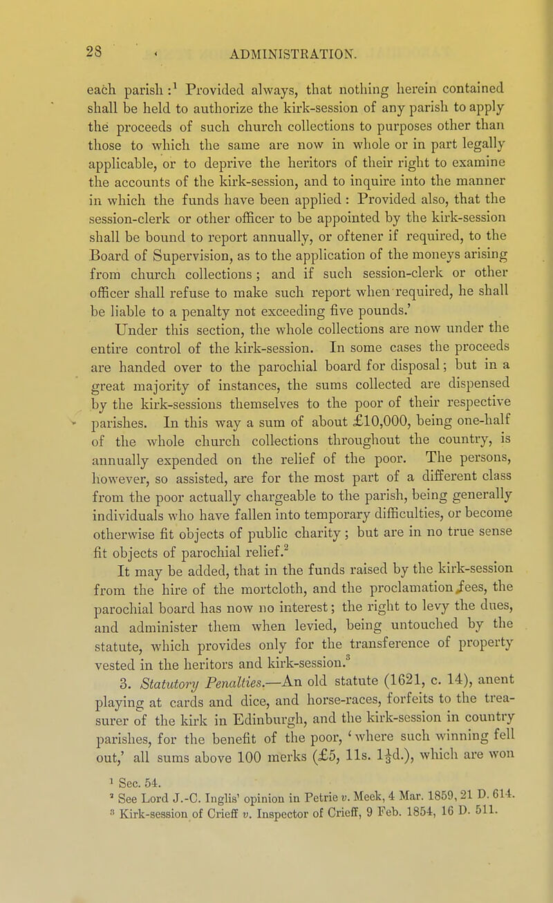 each parish :^ Provided always, that nothing herein contained shall be held to authorize the kirk-session of any parish to apply the proceeds of such church collections to purposes other than those to which the same are now in whole or in part legally applicable, or to deprive the heritors of their right to examine the accounts of the kirk-session, and to inquire into the manner in which the funds have been applied : Provided also, that the session-clerk or other officer to be appointed by the kirk-session shall be bound to report annually, or oftener if required, to the Board of Supervision, as to the application of the moneys arising from church collections; and if such session-clerk or other officer shall refuse to make such report when required, he shall be liable to a penalty not exceeding five pounds.' Under this section, the whole collections are now under the entire control of the kirk-session. In some cases the proceeds are handed over to the parochial board for disposal; but in a great majority of instances, the sums collected are dispensed by the kirk-sessions themselves to the poor of their respective - parishes. In this way a sum of about £10,000, being one-half of the whole church collections throughout the country, is annually expended on the relief of the poor. The persons, however, so assisted, are for the most part of a different class from the poor actually chargeable to the parish, being generally individuals who have fallen into temporary difficulties, or become otherwise fit objects of public charity; but are in no true sense fit objects of parochial relief.^ It may be added, that in the funds raised by the kirk-session from the hire of the mortcloth, and the proclamation/ees, the parochial board has now no interest; the right to levy the dues, and administer them when levied, being untouched by the statute, which provides only for the transference of property vested in the heritors and kirk-sesslon.* 3. Statutory Penalties.—Kn old statute (1621, c. 14), anent playing at cards and dice, and horse-races, forfeits to the trea- surer of the kirk in Edinburgh, and the kirk-session in country parishes, for the benefit of the poor, ' where such winning fell out,' all sums above 100 raerks (£5, lis. l^d.), wHch are won 1 Sec. 54. ' See Lord J.-C. Inglis' opinion in Petrie v. Meek, 4 Mar. 1859, 21 D. 614. ^ Kirk-session of Crieff v. Inspector of Crieff, 9 Feb. 1854, 16 D. 511.