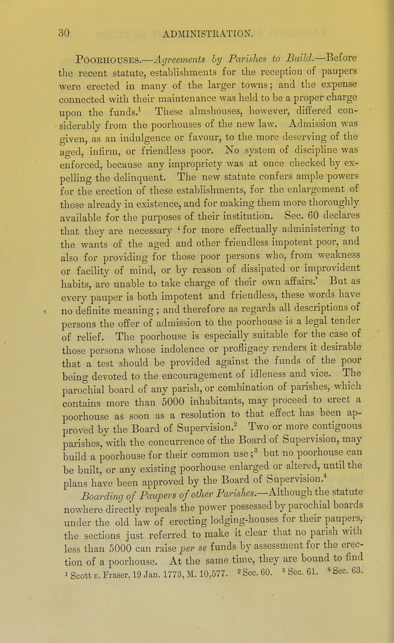 PoORHOUSES.—Agreements by Parishes to Build.—Before the recent statute, establishments for the reception of paupers were erected in many of the larger towns; and the expense connected with their maintenance was held to be a proper charge upon the funds.^ These almshouses, however, differed con- siderably from the poorhouses of the new law. Admission was given, as an indulgence or favour, to the more deserving of the aged, infirm, or friendless poor. No system of discipline was enforced, because any impropriety was at once checked by ex- pelling the dehnquent. The new statute confers ample powers for the erection of these establishments, for the enlargement of those already in existence, and for making them more thoroughly available for the purposes of their institution. Sec. 60 declares that they are necessary ' for more effectually administering to the wants of the aged and otlier friendless impotent poor, and also for providing for those poor persons who, from weakness or facility of mind, or by reason of dissipated or improvident habits, are unable to take charge of their own affairs.' But as every pauper is both impotent and friendless, these words have no definite meaning ; and therefore as regards all descriptions of persons the offer of admission to the poorhouse is a legal tender of relief. The poorhouse is especially suitable for the case of those persons whose indolence or profligacy renders it desirable that a test should be provided against the funds of^ the poor being devoted to the encouragement of idleness and vice. The parochial board of any parish, or combination of parishes, which contains more than 5000 inhabitants, may proceed to erect a poorhouse as soon as a resolution to that effect has been ap- proved by the Board of Supervision.' Two or more contiguous parishes, with the concurrence of the Board of Supervision, may build a poorhouse for their common use ;^ but no poorhouse can be built, or any existing poorhouse enlarged or altered, until the plans have been approved by the Board of Supervision.* Boarding of Paupers of otlier Parishes.—Mi\\oug\x the statute nowhere directly repeals the power possessed by parochial boards under the old law of erecting lodging-houses for their paupers, the sections just referred to make it clear that no parish with less than 5000 can raise per se funds by assessment for the erec- tion of a poorhouse. At the same time, they are bound to find 1 Scott Fraser, 19 Jan. 1773, M. 10,577. « Sec. 60. » Sec. 61. «Sec. 63.