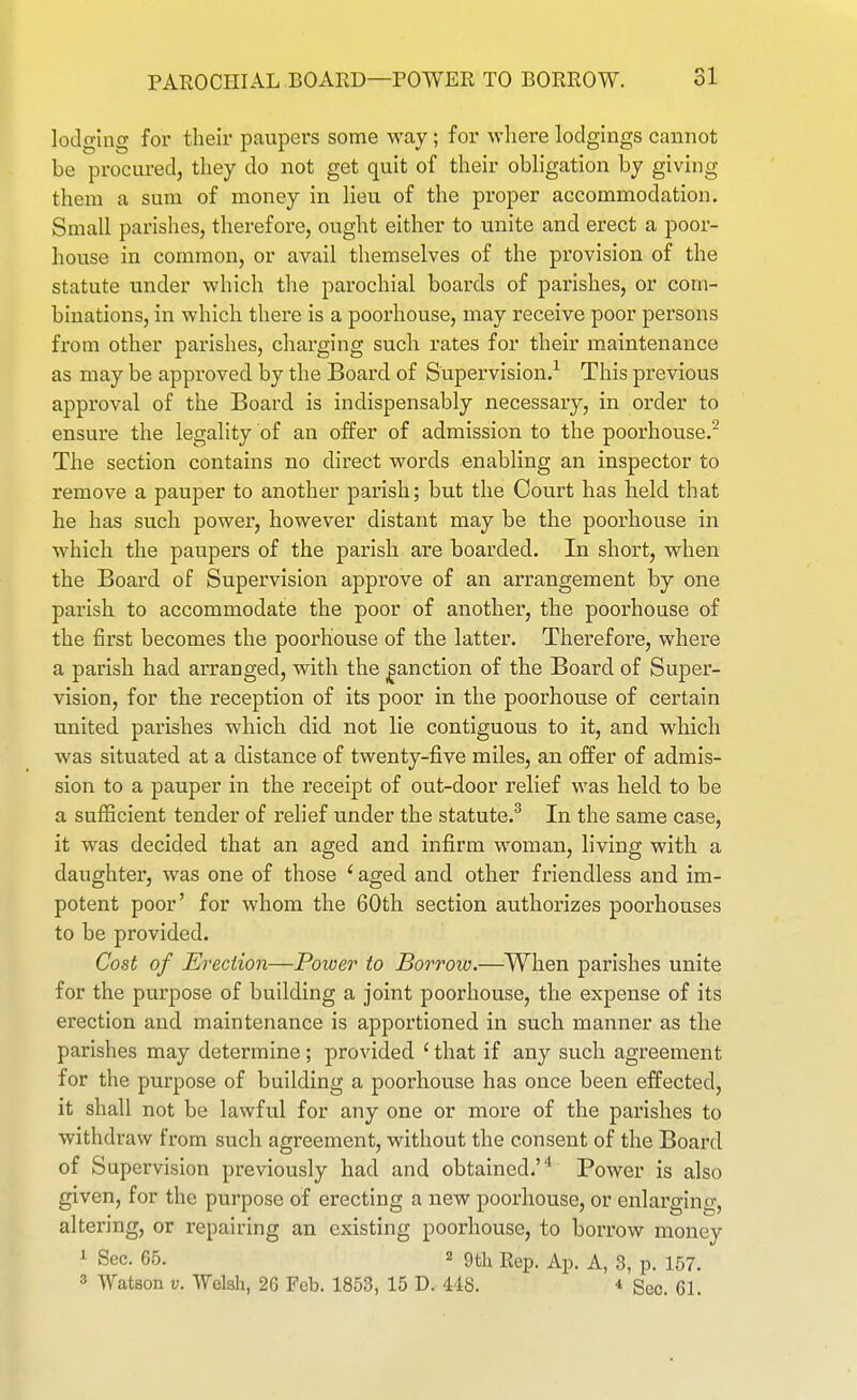 lodging for their paupers some way; for where lodgings cannot be procured, they do not get quit of their obligation by giving them a sum of money in lieu of the proper accommodation. Small parishes, therefore, ought either to unite and erect a poor- house in common, or avail themselves of the provision of the statute under which the parochial boards of parishes, or com- binations, in which there is a poorhouse, may receive poor persons from other parishes, chai'ging such rates for their maintenance as may be approved by the Board of Supervision.^ This previous approval of the Board is indispensably necessary, in order to ensure the legality of an offer of admission to the poorhouse.^ The section contains no direct words enabling an inspector to remove a pauper to another parish; but the Court has held that he has such power, however distant may be the poorhouse in which the paupex's of the parish are boarded. In short, when the Board of Supervision approve of an arrangement by one parish to accommodate the poor of another, the poorhouse of the first becomes the poorhouse of the latter. Therefore, where a parish had arranged, with the |anction of the Board of Super- vision, for the reception of its poor in the poorhouse of certain united parishes which did not lie contiguous to it, and which was situated at a distance of twenty-five miles, an offer of admis- sion to a pauper in the receipt of out-door relief was held to be a sufficient tender of relief under the statute.^ In the same case, it was decided that an aged and infirm woman, living with a daughter, was one of those ' aged and other friendless and im- potent poor' for whom the 60th section authorizes poorhouses to be provided. Cost of Erection—Power to Borrow.—When parishes unite for the purpose of building a joint poorhouse, the expense of its erection and maintenance is apportioned in such manner as the parishes may determine; provided ' that if any such agreement for the purpose of building a poorhouse has once been effected, it shall not be lawfvil for any one or more of the parishes to withdraw from such agreement, without the consent of the Board of Supervision previously had and obtained.* Power is also given, for the purpose of erecting a new poorhouse, or enlarging, altering, or repairing an existing poorhouse, to borrow money ^ Sec. 65. 2 9th Rep. Ap. A, 3, p. 157. 3 Watson V. Welsh, 26 Feb. 1853, 15 D. 448. * Sec. 61.