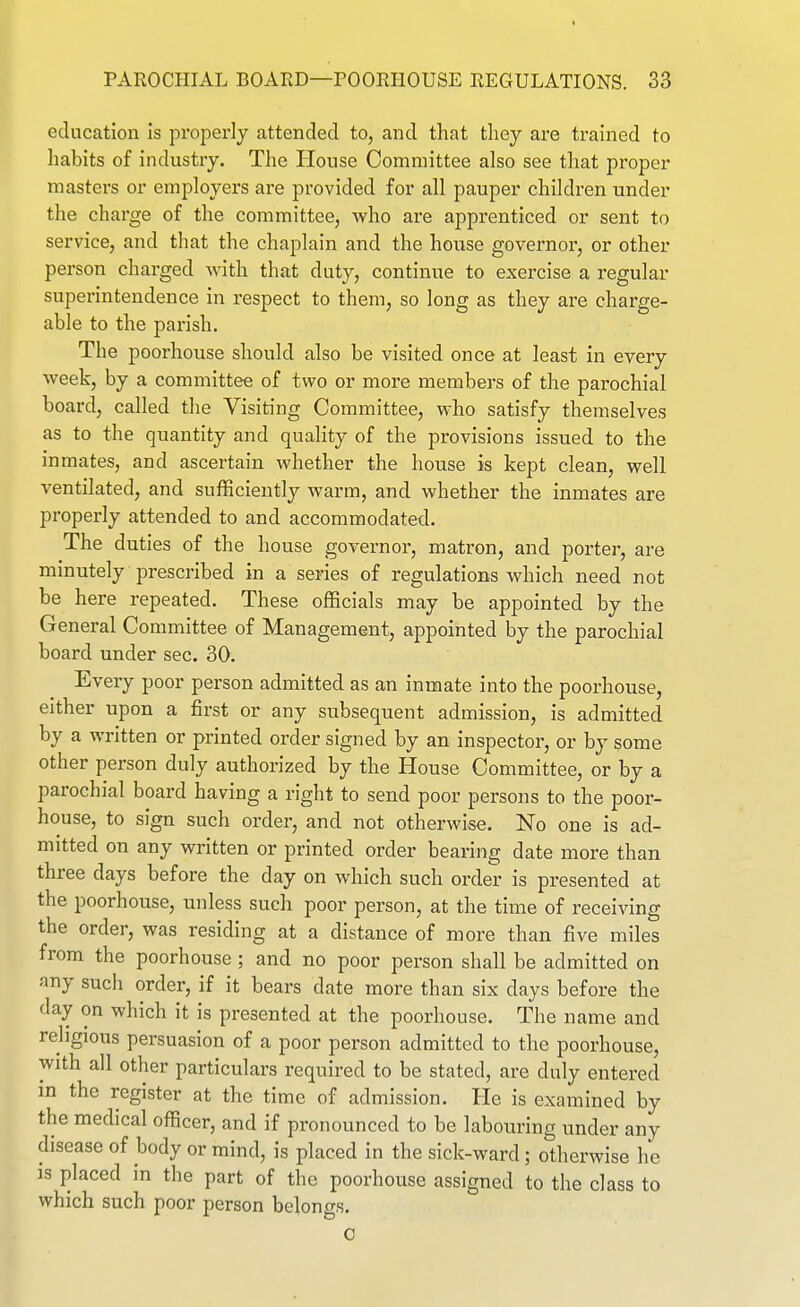 education is properly attended to, and that they are trained to habits of industry. The House Committee also see that proper masters or employers are provided for all pauper children under the charge of the committee, who are apprenticed or sent to service, and that the chaplain and the house governor, or other person charged with that duty, continue to exercise a regular superintendence in respect to them, so long as they are charge- able to the parish. The poorhouse should also be visited once at least in every week, by a committee of two or more members of the parochial board, called the Visiting Committee, who satisfy themselves as to the quantity and quality of the provisions issued to the inmates, and ascertain whether the house is kept clean, well ventilated, and sufficiently warm, and whether the inmates are properly attended to and accommodated. The duties of the house governor, matron, and porter, are minutely prescribed in a series of regulations which need not be here repeated. These officials may be appointed by the General Committee of Management, appointed by the parochial board under sec. 30. Every poor person admitted as an inmate into the poorhouse, either upon a first or any subsequent admission, is admitted by a written or printed order signed by an inspector, or by some other person duly authorized by the House Committee, or by a parochial board having a right to send poor persons to the poor- house, to sign such order, and not otherwise. No one is ad- mitted on any written or printed order bearing date more than three days before the day on which such order is presented at the poorhouse, unless such poor person, at the time of receiving the order, was residing at a distance of more than five miles from the poorhouse ; and no poor person shall be admitted on any such order, if it bears date more than six days before the day on which it is presented at the poorhouse. The name and religious persuasion of a poor person admitted to the poorhouse, with all other particulars required to be stated, are duly entered in the register at the time of admission. He is examined by the medical officer, and if pronounced to be labouring under any disease of body or mind, is placed in the sick-ward; otherwise he is placed in the part of the poorhouse assigned to the class to which such poor person belongs.